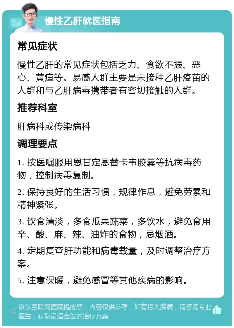 慢性乙肝就医指南 常见症状 慢性乙肝的常见症状包括乏力、食欲不振、恶心、黄疸等。易感人群主要是未接种乙肝疫苗的人群和与乙肝病毒携带者有密切接触的人群。 推荐科室 肝病科或传染病科 调理要点 1. 按医嘱服用恩甘定恩替卡韦胶囊等抗病毒药物，控制病毒复制。 2. 保持良好的生活习惯，规律作息，避免劳累和精神紧张。 3. 饮食清淡，多食瓜果蔬菜，多饮水，避免食用辛、酸、麻、辣、油炸的食物，忌烟酒。 4. 定期复查肝功能和病毒载量，及时调整治疗方案。 5. 注意保暖，避免感冒等其他疾病的影响。