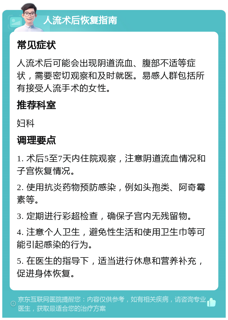 人流术后恢复指南 常见症状 人流术后可能会出现阴道流血、腹部不适等症状，需要密切观察和及时就医。易感人群包括所有接受人流手术的女性。 推荐科室 妇科 调理要点 1. 术后5至7天内住院观察，注意阴道流血情况和子宫恢复情况。 2. 使用抗炎药物预防感染，例如头孢类、阿奇霉素等。 3. 定期进行彩超检查，确保子宫内无残留物。 4. 注意个人卫生，避免性生活和使用卫生巾等可能引起感染的行为。 5. 在医生的指导下，适当进行休息和营养补充，促进身体恢复。