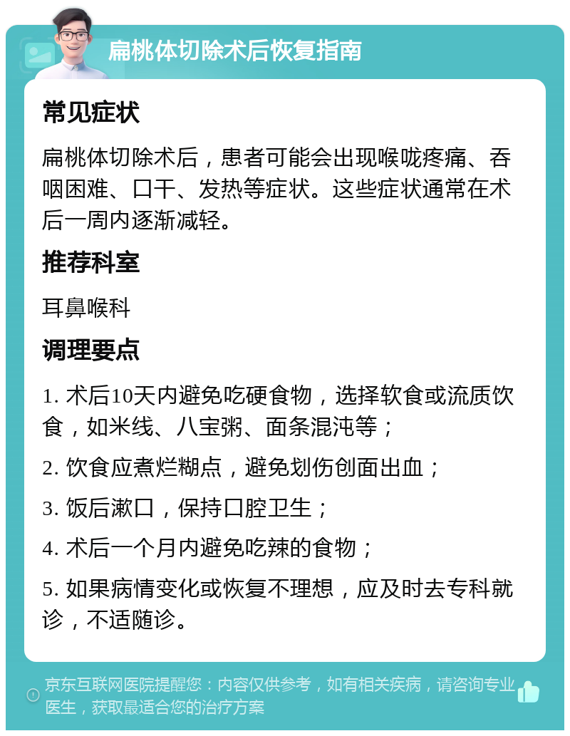 扁桃体切除术后恢复指南 常见症状 扁桃体切除术后，患者可能会出现喉咙疼痛、吞咽困难、口干、发热等症状。这些症状通常在术后一周内逐渐减轻。 推荐科室 耳鼻喉科 调理要点 1. 术后10天内避免吃硬食物，选择软食或流质饮食，如米线、八宝粥、面条混沌等； 2. 饮食应煮烂糊点，避免划伤创面出血； 3. 饭后漱口，保持口腔卫生； 4. 术后一个月内避免吃辣的食物； 5. 如果病情变化或恢复不理想，应及时去专科就诊，不适随诊。