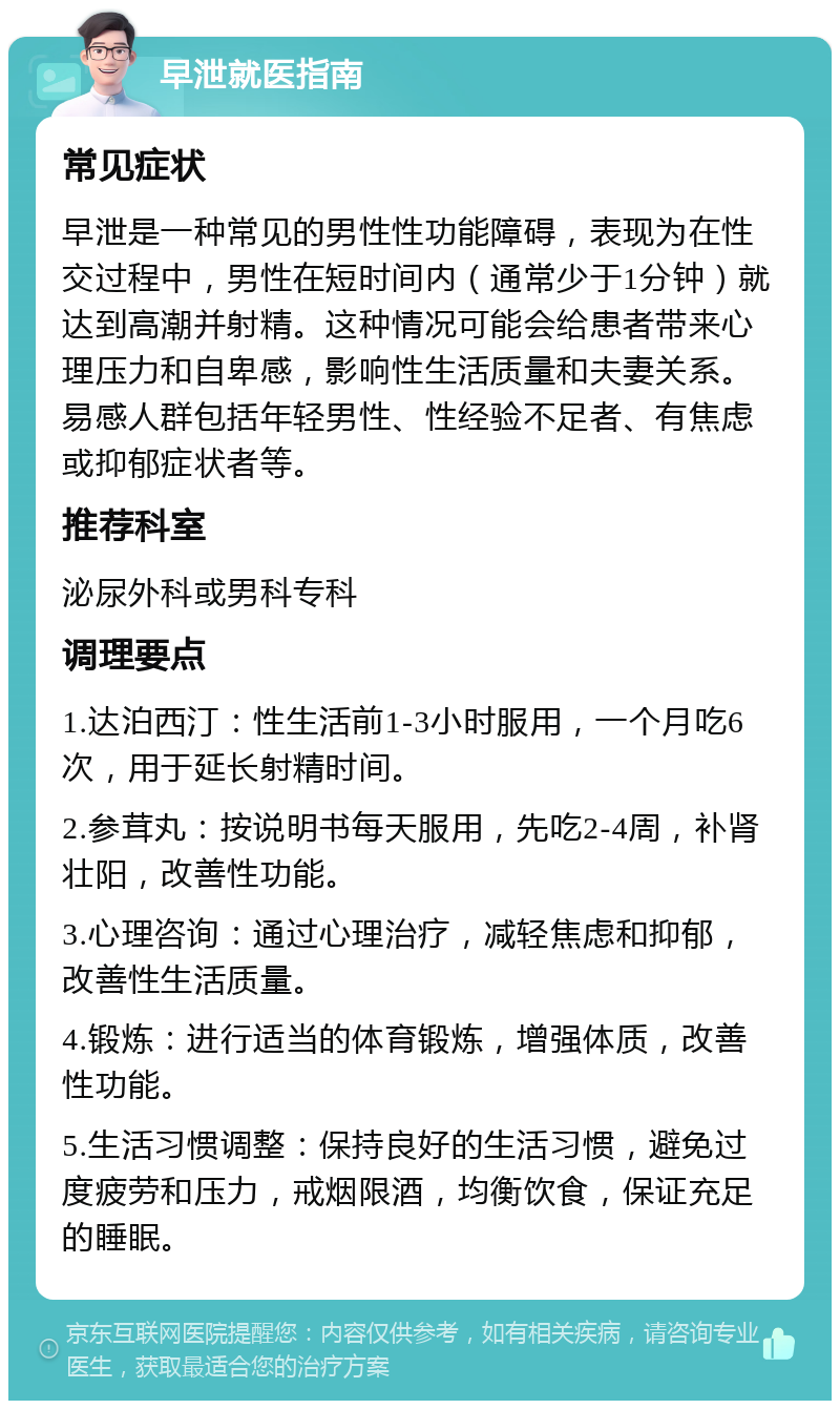 早泄就医指南 常见症状 早泄是一种常见的男性性功能障碍，表现为在性交过程中，男性在短时间内（通常少于1分钟）就达到高潮并射精。这种情况可能会给患者带来心理压力和自卑感，影响性生活质量和夫妻关系。易感人群包括年轻男性、性经验不足者、有焦虑或抑郁症状者等。 推荐科室 泌尿外科或男科专科 调理要点 1.达泊西汀：性生活前1-3小时服用，一个月吃6次，用于延长射精时间。 2.参茸丸：按说明书每天服用，先吃2-4周，补肾壮阳，改善性功能。 3.心理咨询：通过心理治疗，减轻焦虑和抑郁，改善性生活质量。 4.锻炼：进行适当的体育锻炼，增强体质，改善性功能。 5.生活习惯调整：保持良好的生活习惯，避免过度疲劳和压力，戒烟限酒，均衡饮食，保证充足的睡眠。