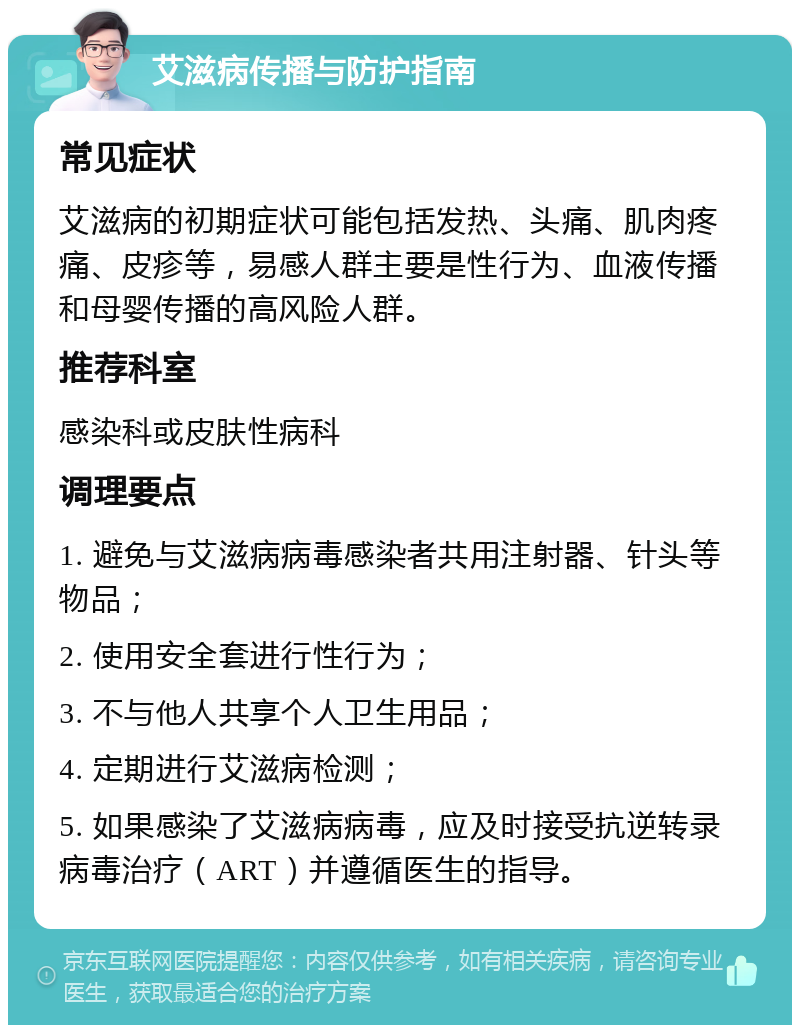 艾滋病传播与防护指南 常见症状 艾滋病的初期症状可能包括发热、头痛、肌肉疼痛、皮疹等，易感人群主要是性行为、血液传播和母婴传播的高风险人群。 推荐科室 感染科或皮肤性病科 调理要点 1. 避免与艾滋病病毒感染者共用注射器、针头等物品； 2. 使用安全套进行性行为； 3. 不与他人共享个人卫生用品； 4. 定期进行艾滋病检测； 5. 如果感染了艾滋病病毒，应及时接受抗逆转录病毒治疗（ART）并遵循医生的指导。