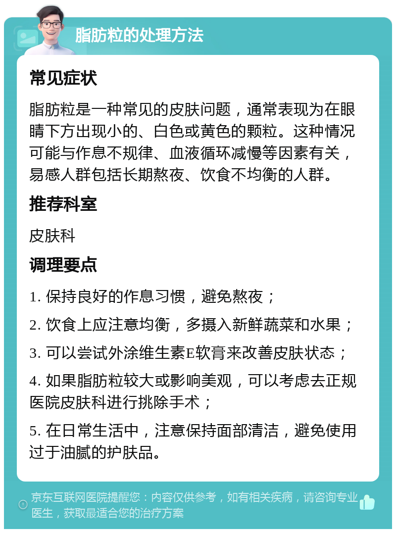 脂肪粒的处理方法 常见症状 脂肪粒是一种常见的皮肤问题，通常表现为在眼睛下方出现小的、白色或黄色的颗粒。这种情况可能与作息不规律、血液循环减慢等因素有关，易感人群包括长期熬夜、饮食不均衡的人群。 推荐科室 皮肤科 调理要点 1. 保持良好的作息习惯，避免熬夜； 2. 饮食上应注意均衡，多摄入新鲜蔬菜和水果； 3. 可以尝试外涂维生素E软膏来改善皮肤状态； 4. 如果脂肪粒较大或影响美观，可以考虑去正规医院皮肤科进行挑除手术； 5. 在日常生活中，注意保持面部清洁，避免使用过于油腻的护肤品。