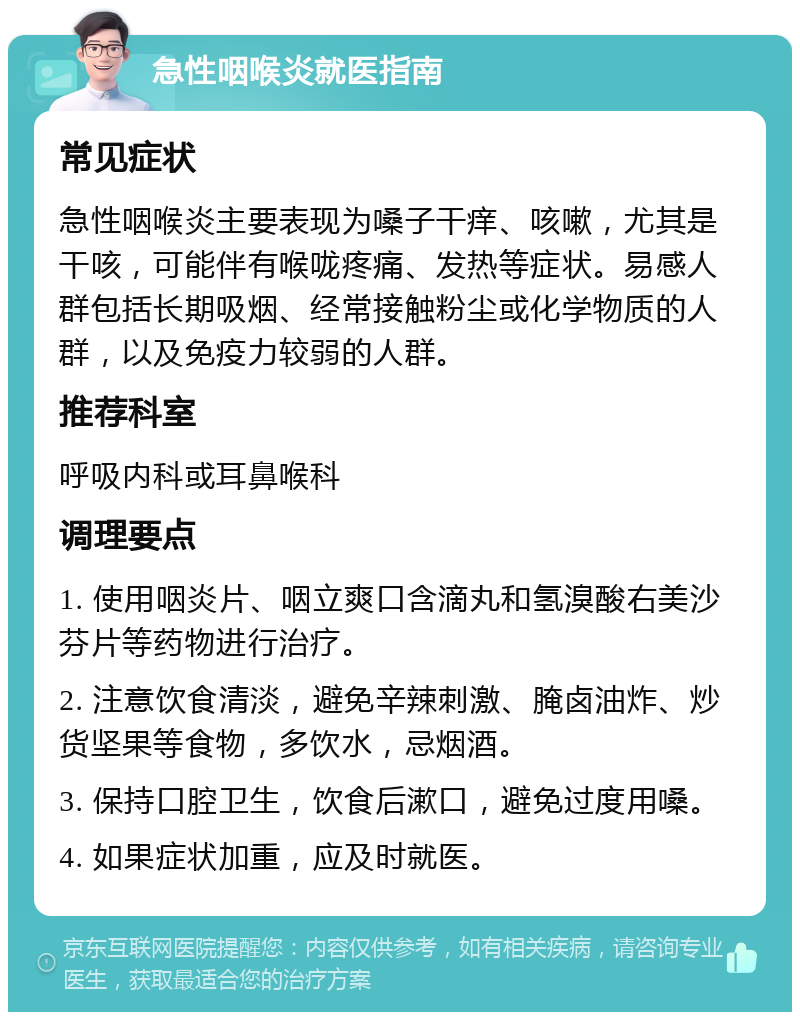 急性咽喉炎就医指南 常见症状 急性咽喉炎主要表现为嗓子干痒、咳嗽，尤其是干咳，可能伴有喉咙疼痛、发热等症状。易感人群包括长期吸烟、经常接触粉尘或化学物质的人群，以及免疫力较弱的人群。 推荐科室 呼吸内科或耳鼻喉科 调理要点 1. 使用咽炎片、咽立爽口含滴丸和氢溴酸右美沙芬片等药物进行治疗。 2. 注意饮食清淡，避免辛辣刺激、腌卤油炸、炒货坚果等食物，多饮水，忌烟酒。 3. 保持口腔卫生，饮食后漱口，避免过度用嗓。 4. 如果症状加重，应及时就医。