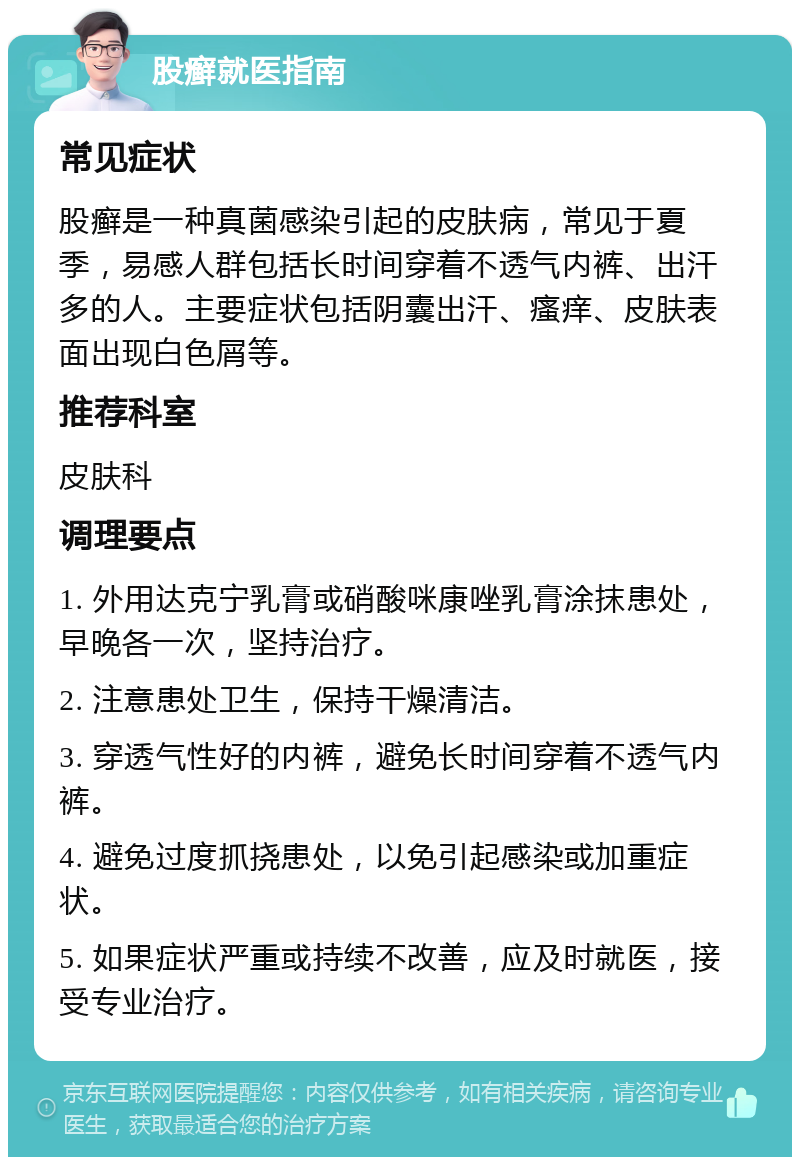 股癣就医指南 常见症状 股癣是一种真菌感染引起的皮肤病，常见于夏季，易感人群包括长时间穿着不透气内裤、出汗多的人。主要症状包括阴囊出汗、瘙痒、皮肤表面出现白色屑等。 推荐科室 皮肤科 调理要点 1. 外用达克宁乳膏或硝酸咪康唑乳膏涂抹患处，早晚各一次，坚持治疗。 2. 注意患处卫生，保持干燥清洁。 3. 穿透气性好的内裤，避免长时间穿着不透气内裤。 4. 避免过度抓挠患处，以免引起感染或加重症状。 5. 如果症状严重或持续不改善，应及时就医，接受专业治疗。