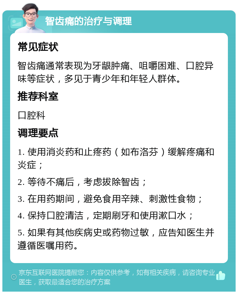 智齿痛的治疗与调理 常见症状 智齿痛通常表现为牙龈肿痛、咀嚼困难、口腔异味等症状，多见于青少年和年轻人群体。 推荐科室 口腔科 调理要点 1. 使用消炎药和止疼药（如布洛芬）缓解疼痛和炎症； 2. 等待不痛后，考虑拔除智齿； 3. 在用药期间，避免食用辛辣、刺激性食物； 4. 保持口腔清洁，定期刷牙和使用漱口水； 5. 如果有其他疾病史或药物过敏，应告知医生并遵循医嘱用药。