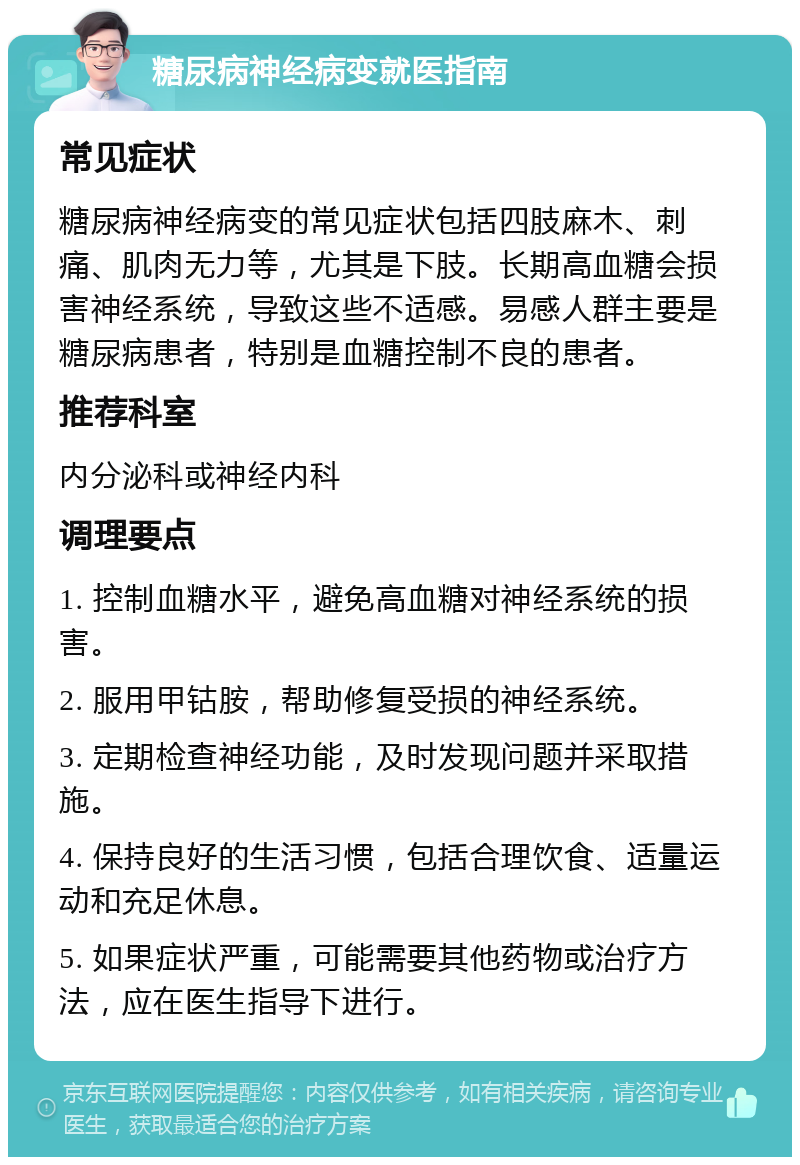 糖尿病神经病变就医指南 常见症状 糖尿病神经病变的常见症状包括四肢麻木、刺痛、肌肉无力等，尤其是下肢。长期高血糖会损害神经系统，导致这些不适感。易感人群主要是糖尿病患者，特别是血糖控制不良的患者。 推荐科室 内分泌科或神经内科 调理要点 1. 控制血糖水平，避免高血糖对神经系统的损害。 2. 服用甲钴胺，帮助修复受损的神经系统。 3. 定期检查神经功能，及时发现问题并采取措施。 4. 保持良好的生活习惯，包括合理饮食、适量运动和充足休息。 5. 如果症状严重，可能需要其他药物或治疗方法，应在医生指导下进行。