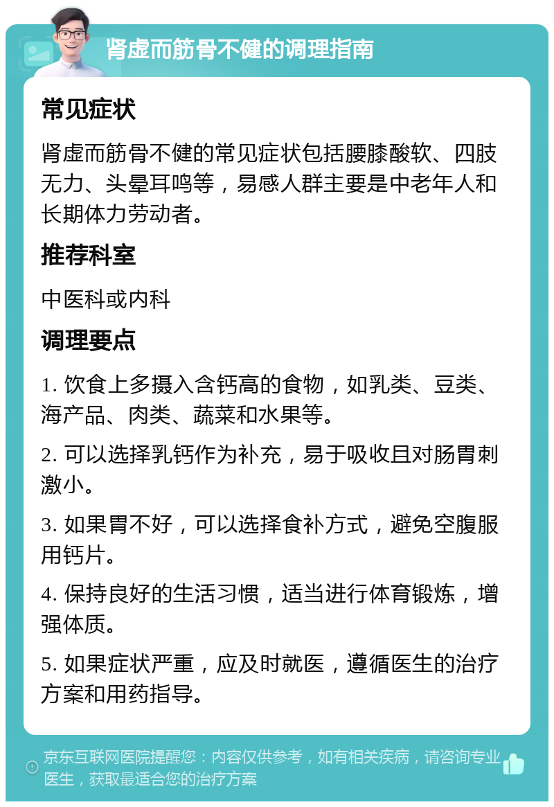 肾虚而筋骨不健的调理指南 常见症状 肾虚而筋骨不健的常见症状包括腰膝酸软、四肢无力、头晕耳鸣等，易感人群主要是中老年人和长期体力劳动者。 推荐科室 中医科或内科 调理要点 1. 饮食上多摄入含钙高的食物，如乳类、豆类、海产品、肉类、蔬菜和水果等。 2. 可以选择乳钙作为补充，易于吸收且对肠胃刺激小。 3. 如果胃不好，可以选择食补方式，避免空腹服用钙片。 4. 保持良好的生活习惯，适当进行体育锻炼，增强体质。 5. 如果症状严重，应及时就医，遵循医生的治疗方案和用药指导。