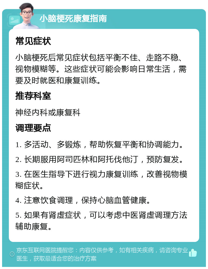 小脑梗死康复指南 常见症状 小脑梗死后常见症状包括平衡不佳、走路不稳、视物模糊等。这些症状可能会影响日常生活，需要及时就医和康复训练。 推荐科室 神经内科或康复科 调理要点 1. 多活动、多锻炼，帮助恢复平衡和协调能力。 2. 长期服用阿司匹林和阿托伐他汀，预防复发。 3. 在医生指导下进行视力康复训练，改善视物模糊症状。 4. 注意饮食调理，保持心脑血管健康。 5. 如果有肾虚症状，可以考虑中医肾虚调理方法辅助康复。