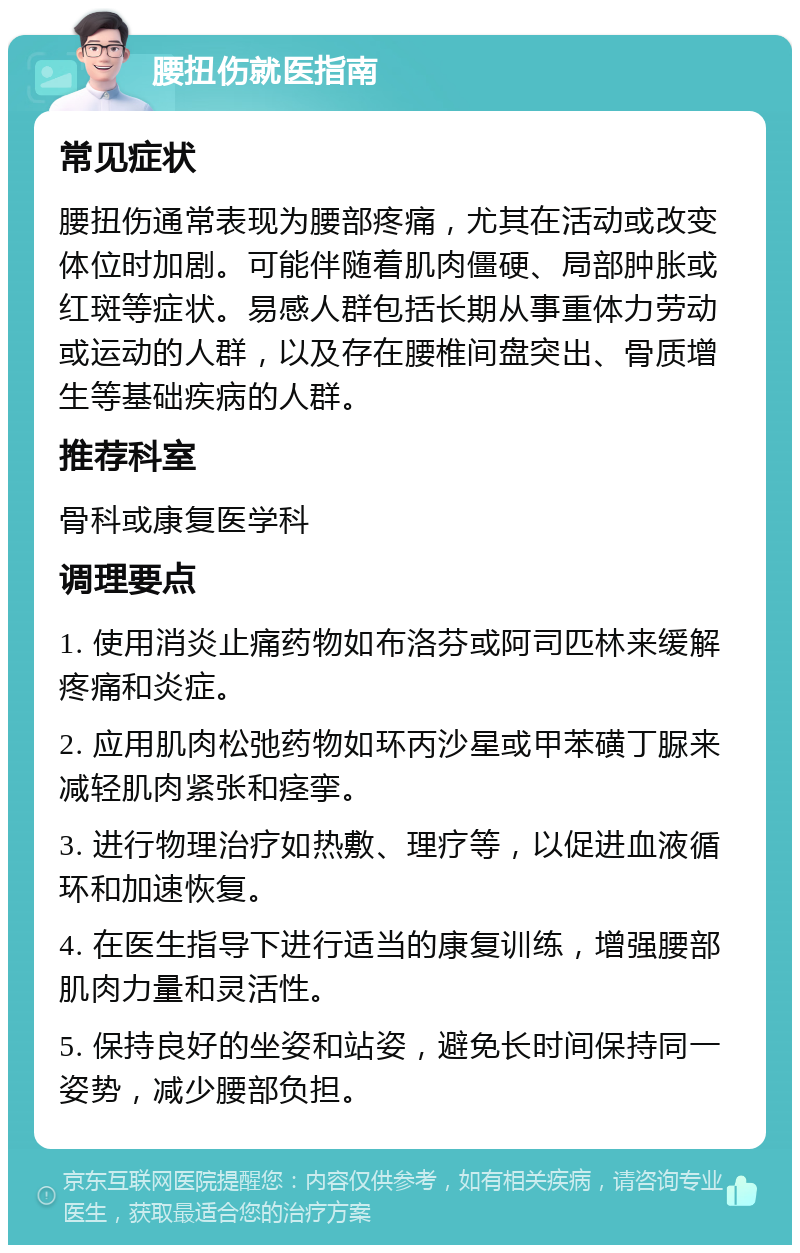 腰扭伤就医指南 常见症状 腰扭伤通常表现为腰部疼痛，尤其在活动或改变体位时加剧。可能伴随着肌肉僵硬、局部肿胀或红斑等症状。易感人群包括长期从事重体力劳动或运动的人群，以及存在腰椎间盘突出、骨质增生等基础疾病的人群。 推荐科室 骨科或康复医学科 调理要点 1. 使用消炎止痛药物如布洛芬或阿司匹林来缓解疼痛和炎症。 2. 应用肌肉松弛药物如环丙沙星或甲苯磺丁脲来减轻肌肉紧张和痉挛。 3. 进行物理治疗如热敷、理疗等，以促进血液循环和加速恢复。 4. 在医生指导下进行适当的康复训练，增强腰部肌肉力量和灵活性。 5. 保持良好的坐姿和站姿，避免长时间保持同一姿势，减少腰部负担。