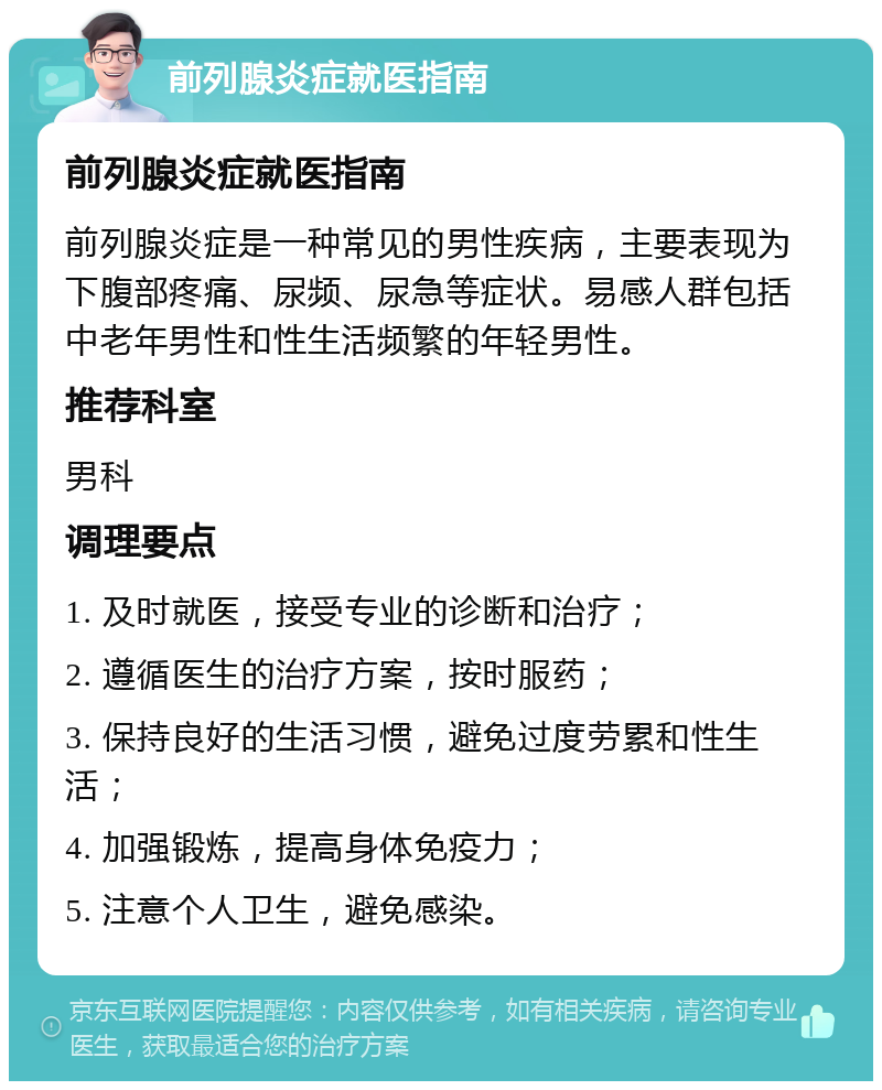 前列腺炎症就医指南 前列腺炎症就医指南 前列腺炎症是一种常见的男性疾病，主要表现为下腹部疼痛、尿频、尿急等症状。易感人群包括中老年男性和性生活频繁的年轻男性。 推荐科室 男科 调理要点 1. 及时就医，接受专业的诊断和治疗； 2. 遵循医生的治疗方案，按时服药； 3. 保持良好的生活习惯，避免过度劳累和性生活； 4. 加强锻炼，提高身体免疫力； 5. 注意个人卫生，避免感染。