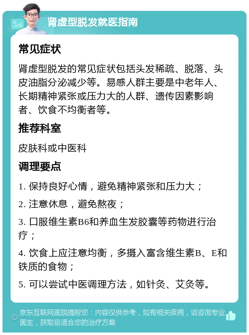 肾虚型脱发就医指南 常见症状 肾虚型脱发的常见症状包括头发稀疏、脱落、头皮油脂分泌减少等。易感人群主要是中老年人、长期精神紧张或压力大的人群、遗传因素影响者、饮食不均衡者等。 推荐科室 皮肤科或中医科 调理要点 1. 保持良好心情，避免精神紧张和压力大； 2. 注意休息，避免熬夜； 3. 口服维生素B6和养血生发胶囊等药物进行治疗； 4. 饮食上应注意均衡，多摄入富含维生素B、E和铁质的食物； 5. 可以尝试中医调理方法，如针灸、艾灸等。