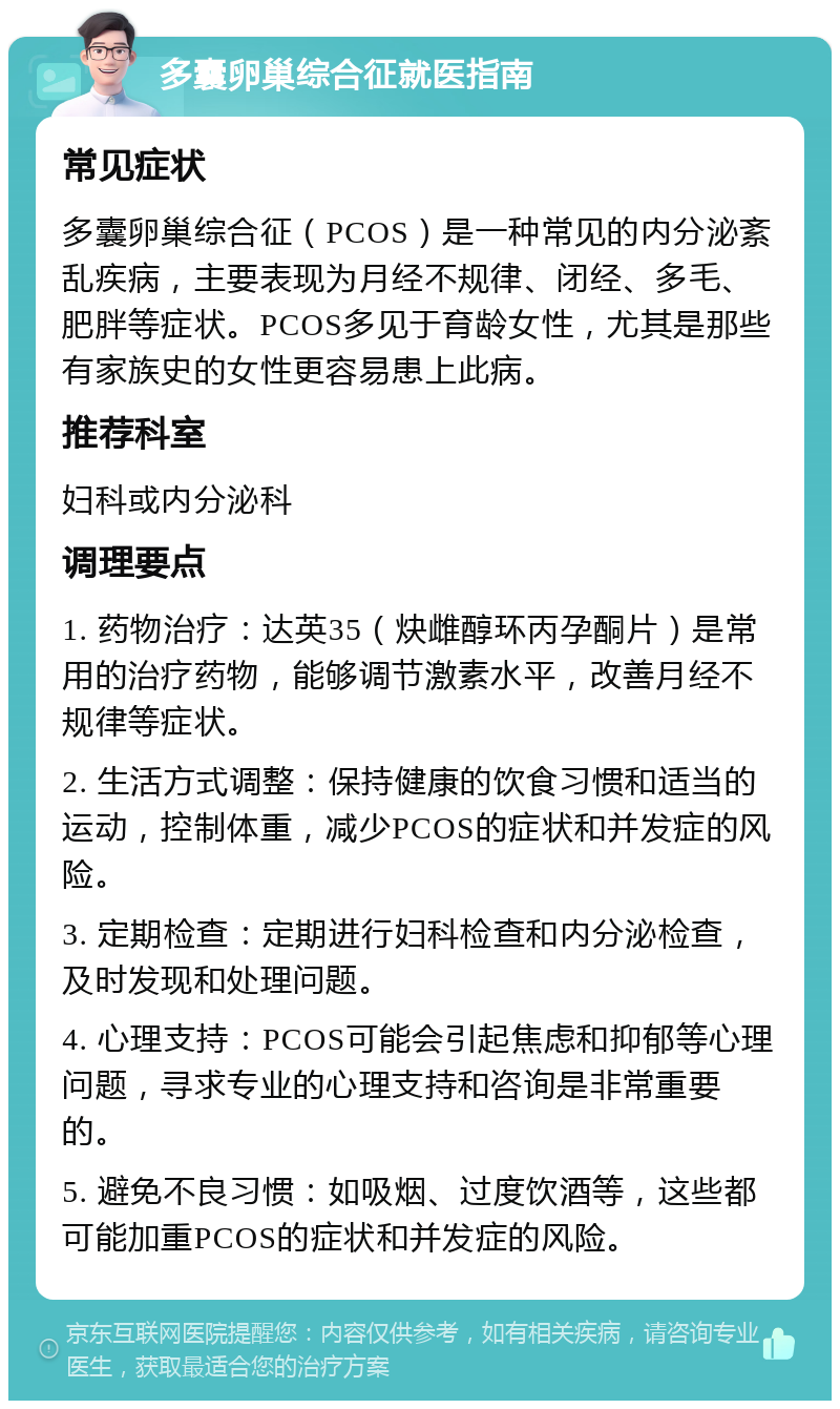 多囊卵巢综合征就医指南 常见症状 多囊卵巢综合征（PCOS）是一种常见的内分泌紊乱疾病，主要表现为月经不规律、闭经、多毛、肥胖等症状。PCOS多见于育龄女性，尤其是那些有家族史的女性更容易患上此病。 推荐科室 妇科或内分泌科 调理要点 1. 药物治疗：达英35（炔雌醇环丙孕酮片）是常用的治疗药物，能够调节激素水平，改善月经不规律等症状。 2. 生活方式调整：保持健康的饮食习惯和适当的运动，控制体重，减少PCOS的症状和并发症的风险。 3. 定期检查：定期进行妇科检查和内分泌检查，及时发现和处理问题。 4. 心理支持：PCOS可能会引起焦虑和抑郁等心理问题，寻求专业的心理支持和咨询是非常重要的。 5. 避免不良习惯：如吸烟、过度饮酒等，这些都可能加重PCOS的症状和并发症的风险。