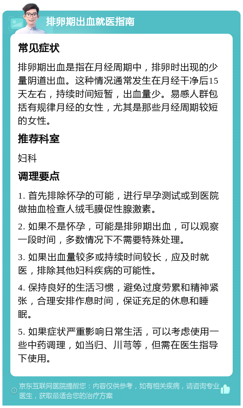 排卵期出血就医指南 常见症状 排卵期出血是指在月经周期中，排卵时出现的少量阴道出血。这种情况通常发生在月经干净后15天左右，持续时间短暂，出血量少。易感人群包括有规律月经的女性，尤其是那些月经周期较短的女性。 推荐科室 妇科 调理要点 1. 首先排除怀孕的可能，进行早孕测试或到医院做抽血检查人绒毛膜促性腺激素。 2. 如果不是怀孕，可能是排卵期出血，可以观察一段时间，多数情况下不需要特殊处理。 3. 如果出血量较多或持续时间较长，应及时就医，排除其他妇科疾病的可能性。 4. 保持良好的生活习惯，避免过度劳累和精神紧张，合理安排作息时间，保证充足的休息和睡眠。 5. 如果症状严重影响日常生活，可以考虑使用一些中药调理，如当归、川芎等，但需在医生指导下使用。