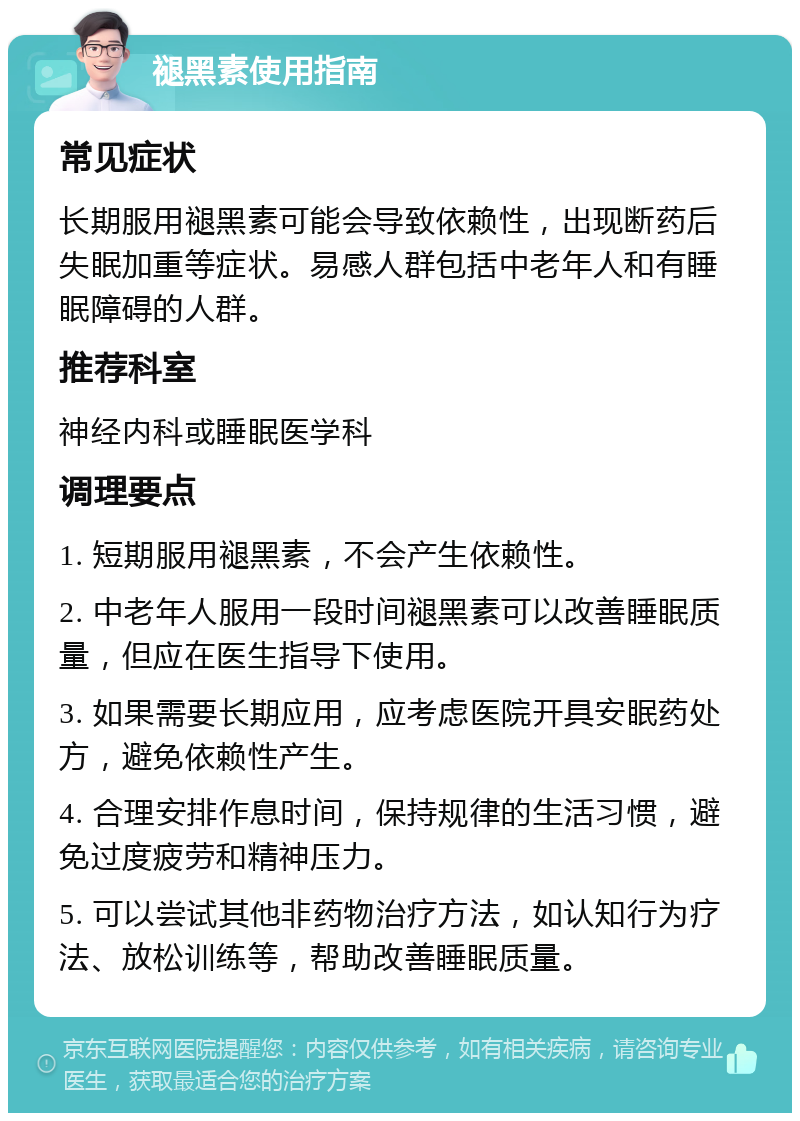 褪黑素使用指南 常见症状 长期服用褪黑素可能会导致依赖性，出现断药后失眠加重等症状。易感人群包括中老年人和有睡眠障碍的人群。 推荐科室 神经内科或睡眠医学科 调理要点 1. 短期服用褪黑素，不会产生依赖性。 2. 中老年人服用一段时间褪黑素可以改善睡眠质量，但应在医生指导下使用。 3. 如果需要长期应用，应考虑医院开具安眠药处方，避免依赖性产生。 4. 合理安排作息时间，保持规律的生活习惯，避免过度疲劳和精神压力。 5. 可以尝试其他非药物治疗方法，如认知行为疗法、放松训练等，帮助改善睡眠质量。