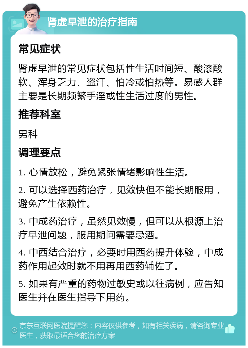 肾虚早泄的治疗指南 常见症状 肾虚早泄的常见症状包括性生活时间短、酸漆酸软、浑身乏力、盗汗、怕冷或怕热等。易感人群主要是长期频繁手淫或性生活过度的男性。 推荐科室 男科 调理要点 1. 心情放松，避免紧张情绪影响性生活。 2. 可以选择西药治疗，见效快但不能长期服用，避免产生依赖性。 3. 中成药治疗，虽然见效慢，但可以从根源上治疗早泄问题，服用期间需要忌酒。 4. 中西结合治疗，必要时用西药提升体验，中成药作用起效时就不用再用西药辅佐了。 5. 如果有严重的药物过敏史或以往病例，应告知医生并在医生指导下用药。