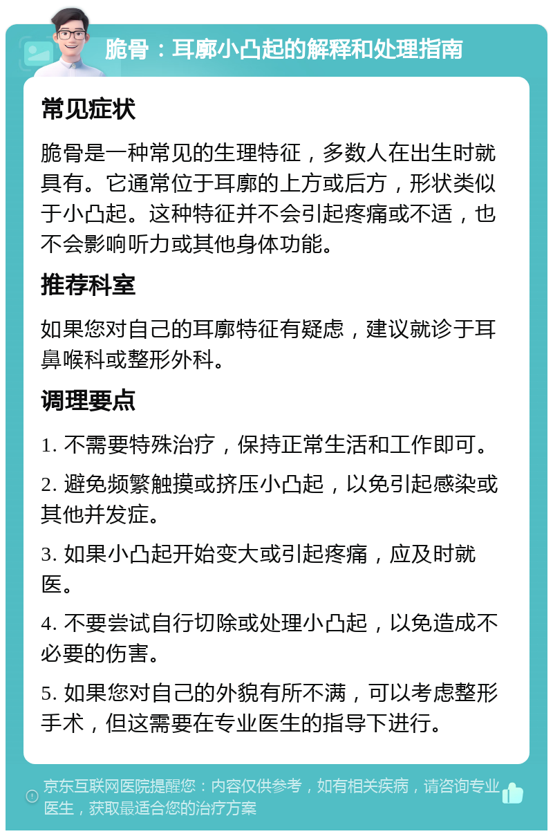 脆骨：耳廓小凸起的解释和处理指南 常见症状 脆骨是一种常见的生理特征，多数人在出生时就具有。它通常位于耳廓的上方或后方，形状类似于小凸起。这种特征并不会引起疼痛或不适，也不会影响听力或其他身体功能。 推荐科室 如果您对自己的耳廓特征有疑虑，建议就诊于耳鼻喉科或整形外科。 调理要点 1. 不需要特殊治疗，保持正常生活和工作即可。 2. 避免频繁触摸或挤压小凸起，以免引起感染或其他并发症。 3. 如果小凸起开始变大或引起疼痛，应及时就医。 4. 不要尝试自行切除或处理小凸起，以免造成不必要的伤害。 5. 如果您对自己的外貌有所不满，可以考虑整形手术，但这需要在专业医生的指导下进行。