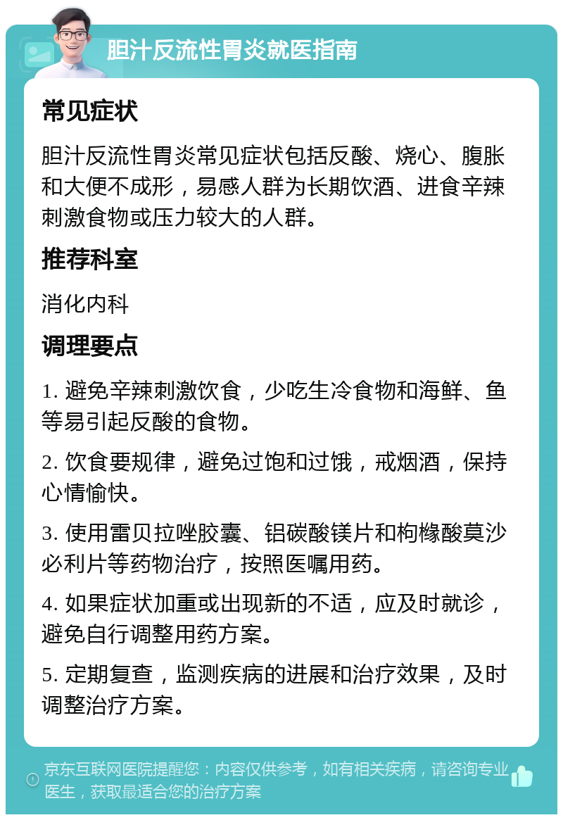 胆汁反流性胃炎就医指南 常见症状 胆汁反流性胃炎常见症状包括反酸、烧心、腹胀和大便不成形，易感人群为长期饮酒、进食辛辣刺激食物或压力较大的人群。 推荐科室 消化内科 调理要点 1. 避免辛辣刺激饮食，少吃生冷食物和海鲜、鱼等易引起反酸的食物。 2. 饮食要规律，避免过饱和过饿，戒烟酒，保持心情愉快。 3. 使用雷贝拉唑胶囊、铝碳酸镁片和枸橼酸莫沙必利片等药物治疗，按照医嘱用药。 4. 如果症状加重或出现新的不适，应及时就诊，避免自行调整用药方案。 5. 定期复查，监测疾病的进展和治疗效果，及时调整治疗方案。