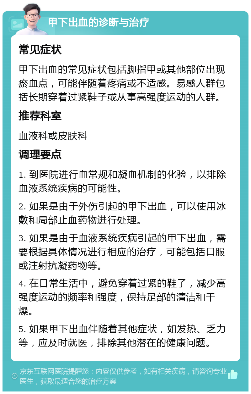 甲下出血的诊断与治疗 常见症状 甲下出血的常见症状包括脚指甲或其他部位出现瘀血点，可能伴随着疼痛或不适感。易感人群包括长期穿着过紧鞋子或从事高强度运动的人群。 推荐科室 血液科或皮肤科 调理要点 1. 到医院进行血常规和凝血机制的化验，以排除血液系统疾病的可能性。 2. 如果是由于外伤引起的甲下出血，可以使用冰敷和局部止血药物进行处理。 3. 如果是由于血液系统疾病引起的甲下出血，需要根据具体情况进行相应的治疗，可能包括口服或注射抗凝药物等。 4. 在日常生活中，避免穿着过紧的鞋子，减少高强度运动的频率和强度，保持足部的清洁和干燥。 5. 如果甲下出血伴随着其他症状，如发热、乏力等，应及时就医，排除其他潜在的健康问题。