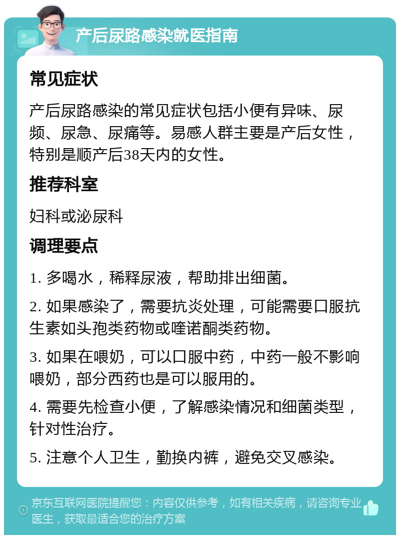 产后尿路感染就医指南 常见症状 产后尿路感染的常见症状包括小便有异味、尿频、尿急、尿痛等。易感人群主要是产后女性，特别是顺产后38天内的女性。 推荐科室 妇科或泌尿科 调理要点 1. 多喝水，稀释尿液，帮助排出细菌。 2. 如果感染了，需要抗炎处理，可能需要口服抗生素如头孢类药物或喹诺酮类药物。 3. 如果在喂奶，可以口服中药，中药一般不影响喂奶，部分西药也是可以服用的。 4. 需要先检查小便，了解感染情况和细菌类型，针对性治疗。 5. 注意个人卫生，勤换内裤，避免交叉感染。