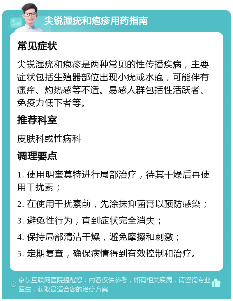 尖锐湿疣和疱疹用药指南 常见症状 尖锐湿疣和疱疹是两种常见的性传播疾病，主要症状包括生殖器部位出现小疣或水疱，可能伴有瘙痒、灼热感等不适。易感人群包括性活跃者、免疫力低下者等。 推荐科室 皮肤科或性病科 调理要点 1. 使用明奎莫特进行局部治疗，待其干燥后再使用干扰素； 2. 在使用干扰素前，先涂抹抑菌膏以预防感染； 3. 避免性行为，直到症状完全消失； 4. 保持局部清洁干燥，避免摩擦和刺激； 5. 定期复查，确保病情得到有效控制和治疗。