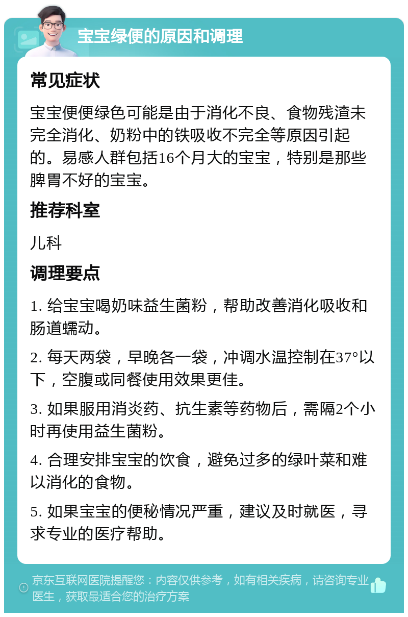 宝宝绿便的原因和调理 常见症状 宝宝便便绿色可能是由于消化不良、食物残渣未完全消化、奶粉中的铁吸收不完全等原因引起的。易感人群包括16个月大的宝宝，特别是那些脾胃不好的宝宝。 推荐科室 儿科 调理要点 1. 给宝宝喝奶味益生菌粉，帮助改善消化吸收和肠道蠕动。 2. 每天两袋，早晚各一袋，冲调水温控制在37°以下，空腹或同餐使用效果更佳。 3. 如果服用消炎药、抗生素等药物后，需隔2个小时再使用益生菌粉。 4. 合理安排宝宝的饮食，避免过多的绿叶菜和难以消化的食物。 5. 如果宝宝的便秘情况严重，建议及时就医，寻求专业的医疗帮助。