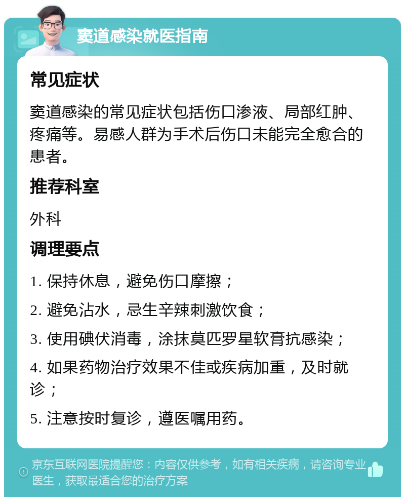 窦道感染就医指南 常见症状 窦道感染的常见症状包括伤口渗液、局部红肿、疼痛等。易感人群为手术后伤口未能完全愈合的患者。 推荐科室 外科 调理要点 1. 保持休息，避免伤口摩擦； 2. 避免沾水，忌生辛辣刺激饮食； 3. 使用碘伏消毒，涂抹莫匹罗星软膏抗感染； 4. 如果药物治疗效果不佳或疾病加重，及时就诊； 5. 注意按时复诊，遵医嘱用药。