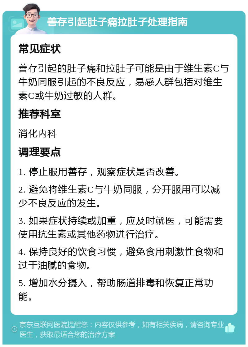 善存引起肚子痛拉肚子处理指南 常见症状 善存引起的肚子痛和拉肚子可能是由于维生素C与牛奶同服引起的不良反应，易感人群包括对维生素C或牛奶过敏的人群。 推荐科室 消化内科 调理要点 1. 停止服用善存，观察症状是否改善。 2. 避免将维生素C与牛奶同服，分开服用可以减少不良反应的发生。 3. 如果症状持续或加重，应及时就医，可能需要使用抗生素或其他药物进行治疗。 4. 保持良好的饮食习惯，避免食用刺激性食物和过于油腻的食物。 5. 增加水分摄入，帮助肠道排毒和恢复正常功能。