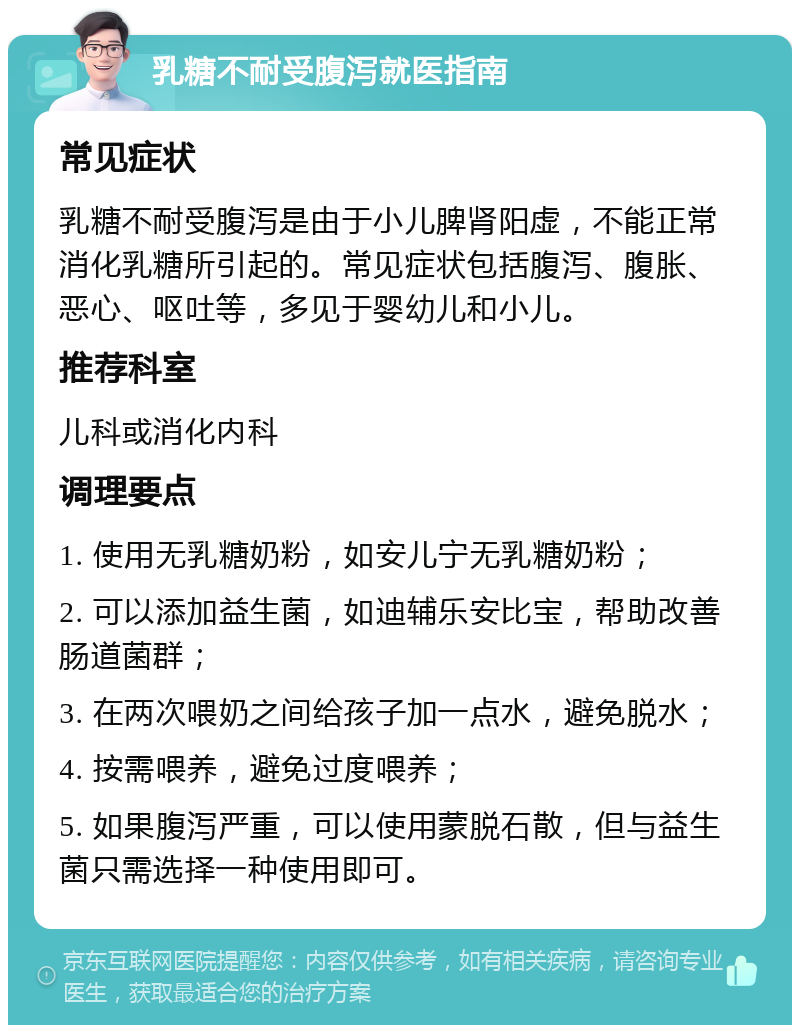 乳糖不耐受腹泻就医指南 常见症状 乳糖不耐受腹泻是由于小儿脾肾阳虚，不能正常消化乳糖所引起的。常见症状包括腹泻、腹胀、恶心、呕吐等，多见于婴幼儿和小儿。 推荐科室 儿科或消化内科 调理要点 1. 使用无乳糖奶粉，如安儿宁无乳糖奶粉； 2. 可以添加益生菌，如迪辅乐安比宝，帮助改善肠道菌群； 3. 在两次喂奶之间给孩子加一点水，避免脱水； 4. 按需喂养，避免过度喂养； 5. 如果腹泻严重，可以使用蒙脱石散，但与益生菌只需选择一种使用即可。