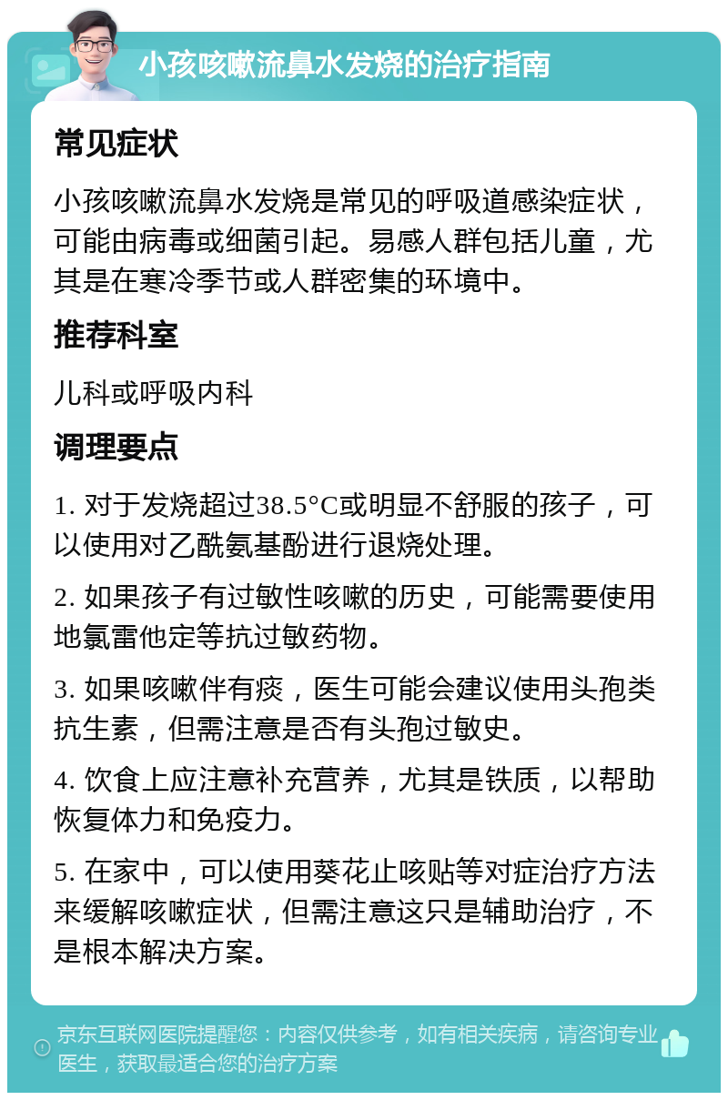 小孩咳嗽流鼻水发烧的治疗指南 常见症状 小孩咳嗽流鼻水发烧是常见的呼吸道感染症状，可能由病毒或细菌引起。易感人群包括儿童，尤其是在寒冷季节或人群密集的环境中。 推荐科室 儿科或呼吸内科 调理要点 1. 对于发烧超过38.5°C或明显不舒服的孩子，可以使用对乙酰氨基酚进行退烧处理。 2. 如果孩子有过敏性咳嗽的历史，可能需要使用地氯雷他定等抗过敏药物。 3. 如果咳嗽伴有痰，医生可能会建议使用头孢类抗生素，但需注意是否有头孢过敏史。 4. 饮食上应注意补充营养，尤其是铁质，以帮助恢复体力和免疫力。 5. 在家中，可以使用葵花止咳贴等对症治疗方法来缓解咳嗽症状，但需注意这只是辅助治疗，不是根本解决方案。