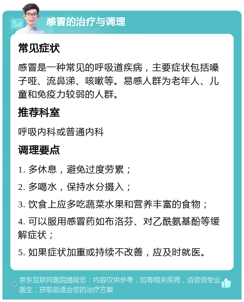 感冒的治疗与调理 常见症状 感冒是一种常见的呼吸道疾病，主要症状包括嗓子哑、流鼻涕、咳嗽等。易感人群为老年人、儿童和免疫力较弱的人群。 推荐科室 呼吸内科或普通内科 调理要点 1. 多休息，避免过度劳累； 2. 多喝水，保持水分摄入； 3. 饮食上应多吃蔬菜水果和营养丰富的食物； 4. 可以服用感冒药如布洛芬、对乙酰氨基酚等缓解症状； 5. 如果症状加重或持续不改善，应及时就医。