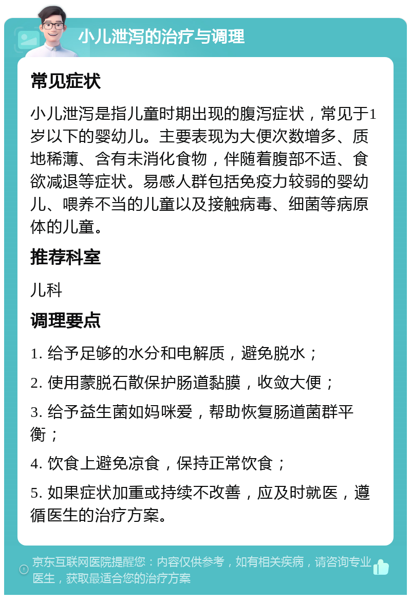 小儿泄泻的治疗与调理 常见症状 小儿泄泻是指儿童时期出现的腹泻症状，常见于1岁以下的婴幼儿。主要表现为大便次数增多、质地稀薄、含有未消化食物，伴随着腹部不适、食欲减退等症状。易感人群包括免疫力较弱的婴幼儿、喂养不当的儿童以及接触病毒、细菌等病原体的儿童。 推荐科室 儿科 调理要点 1. 给予足够的水分和电解质，避免脱水； 2. 使用蒙脱石散保护肠道黏膜，收敛大便； 3. 给予益生菌如妈咪爱，帮助恢复肠道菌群平衡； 4. 饮食上避免凉食，保持正常饮食； 5. 如果症状加重或持续不改善，应及时就医，遵循医生的治疗方案。