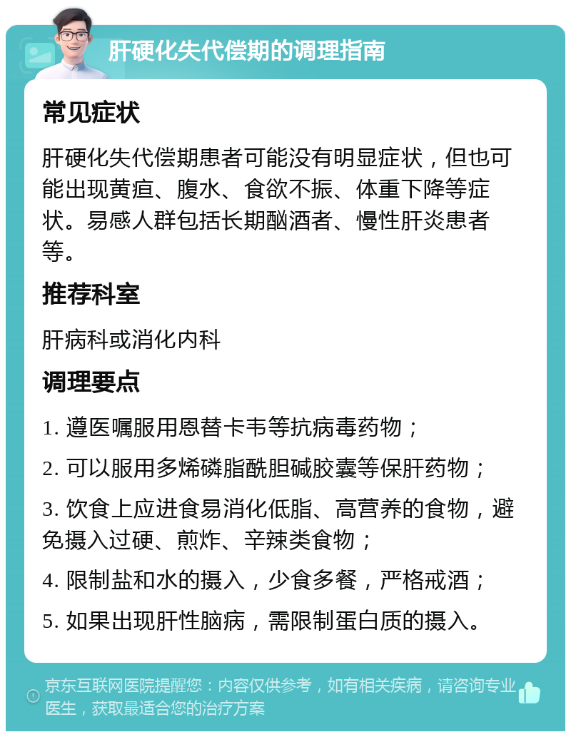 肝硬化失代偿期的调理指南 常见症状 肝硬化失代偿期患者可能没有明显症状，但也可能出现黄疸、腹水、食欲不振、体重下降等症状。易感人群包括长期酗酒者、慢性肝炎患者等。 推荐科室 肝病科或消化内科 调理要点 1. 遵医嘱服用恩替卡韦等抗病毒药物； 2. 可以服用多烯磷脂酰胆碱胶囊等保肝药物； 3. 饮食上应进食易消化低脂、高营养的食物，避免摄入过硬、煎炸、辛辣类食物； 4. 限制盐和水的摄入，少食多餐，严格戒酒； 5. 如果出现肝性脑病，需限制蛋白质的摄入。