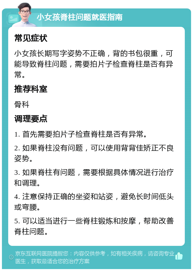 小女孩脊柱问题就医指南 常见症状 小女孩长期写字姿势不正确，背的书包很重，可能导致脊柱问题，需要拍片子检查脊柱是否有异常。 推荐科室 骨科 调理要点 1. 首先需要拍片子检查脊柱是否有异常。 2. 如果脊柱没有问题，可以使用背背佳矫正不良姿势。 3. 如果脊柱有问题，需要根据具体情况进行治疗和调理。 4. 注意保持正确的坐姿和站姿，避免长时间低头或弯腰。 5. 可以适当进行一些脊柱锻炼和按摩，帮助改善脊柱问题。