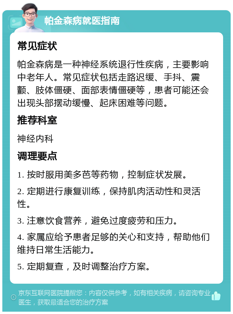 帕金森病就医指南 常见症状 帕金森病是一种神经系统退行性疾病，主要影响中老年人。常见症状包括走路迟缓、手抖、震颤、肢体僵硬、面部表情僵硬等，患者可能还会出现头部摆动缓慢、起床困难等问题。 推荐科室 神经内科 调理要点 1. 按时服用美多芭等药物，控制症状发展。 2. 定期进行康复训练，保持肌肉活动性和灵活性。 3. 注意饮食营养，避免过度疲劳和压力。 4. 家属应给予患者足够的关心和支持，帮助他们维持日常生活能力。 5. 定期复查，及时调整治疗方案。