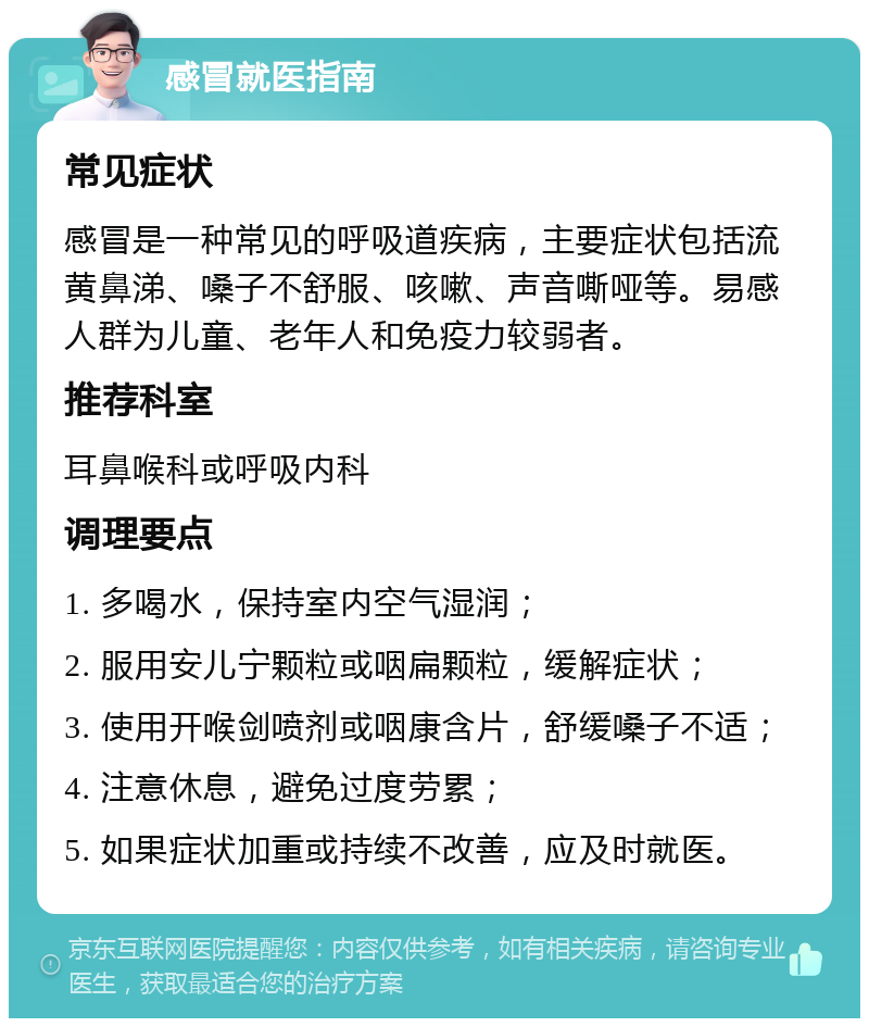 感冒就医指南 常见症状 感冒是一种常见的呼吸道疾病，主要症状包括流黄鼻涕、嗓子不舒服、咳嗽、声音嘶哑等。易感人群为儿童、老年人和免疫力较弱者。 推荐科室 耳鼻喉科或呼吸内科 调理要点 1. 多喝水，保持室内空气湿润； 2. 服用安儿宁颗粒或咽扁颗粒，缓解症状； 3. 使用开喉剑喷剂或咽康含片，舒缓嗓子不适； 4. 注意休息，避免过度劳累； 5. 如果症状加重或持续不改善，应及时就医。