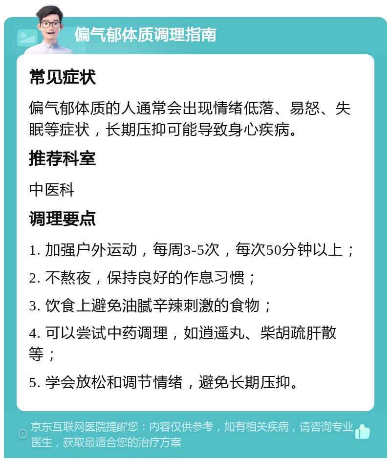 偏气郁体质调理指南 常见症状 偏气郁体质的人通常会出现情绪低落、易怒、失眠等症状，长期压抑可能导致身心疾病。 推荐科室 中医科 调理要点 1. 加强户外运动，每周3-5次，每次50分钟以上； 2. 不熬夜，保持良好的作息习惯； 3. 饮食上避免油腻辛辣刺激的食物； 4. 可以尝试中药调理，如逍遥丸、柴胡疏肝散等； 5. 学会放松和调节情绪，避免长期压抑。