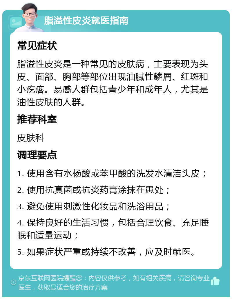 脂溢性皮炎就医指南 常见症状 脂溢性皮炎是一种常见的皮肤病，主要表现为头皮、面部、胸部等部位出现油腻性鳞屑、红斑和小疙瘩。易感人群包括青少年和成年人，尤其是油性皮肤的人群。 推荐科室 皮肤科 调理要点 1. 使用含有水杨酸或苯甲酸的洗发水清洁头皮； 2. 使用抗真菌或抗炎药膏涂抹在患处； 3. 避免使用刺激性化妆品和洗浴用品； 4. 保持良好的生活习惯，包括合理饮食、充足睡眠和适量运动； 5. 如果症状严重或持续不改善，应及时就医。