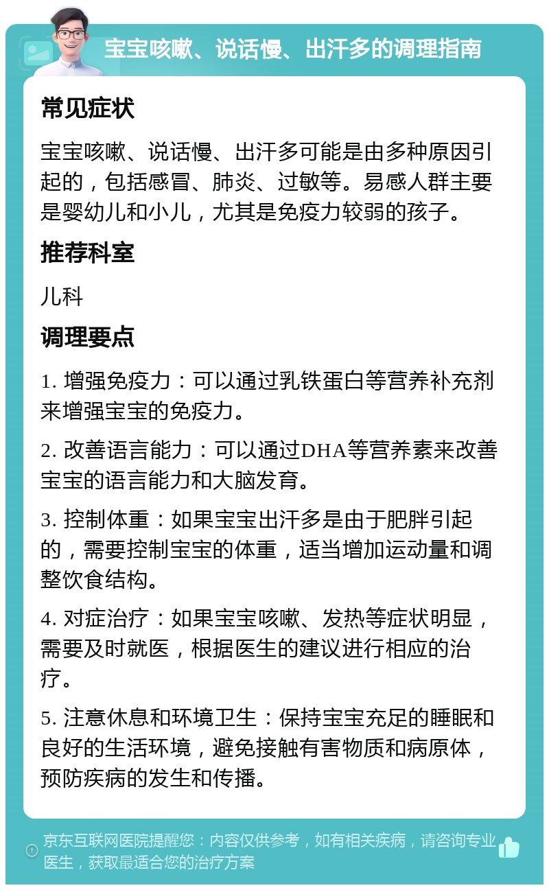 宝宝咳嗽、说话慢、出汗多的调理指南 常见症状 宝宝咳嗽、说话慢、出汗多可能是由多种原因引起的，包括感冒、肺炎、过敏等。易感人群主要是婴幼儿和小儿，尤其是免疫力较弱的孩子。 推荐科室 儿科 调理要点 1. 增强免疫力：可以通过乳铁蛋白等营养补充剂来增强宝宝的免疫力。 2. 改善语言能力：可以通过DHA等营养素来改善宝宝的语言能力和大脑发育。 3. 控制体重：如果宝宝出汗多是由于肥胖引起的，需要控制宝宝的体重，适当增加运动量和调整饮食结构。 4. 对症治疗：如果宝宝咳嗽、发热等症状明显，需要及时就医，根据医生的建议进行相应的治疗。 5. 注意休息和环境卫生：保持宝宝充足的睡眠和良好的生活环境，避免接触有害物质和病原体，预防疾病的发生和传播。