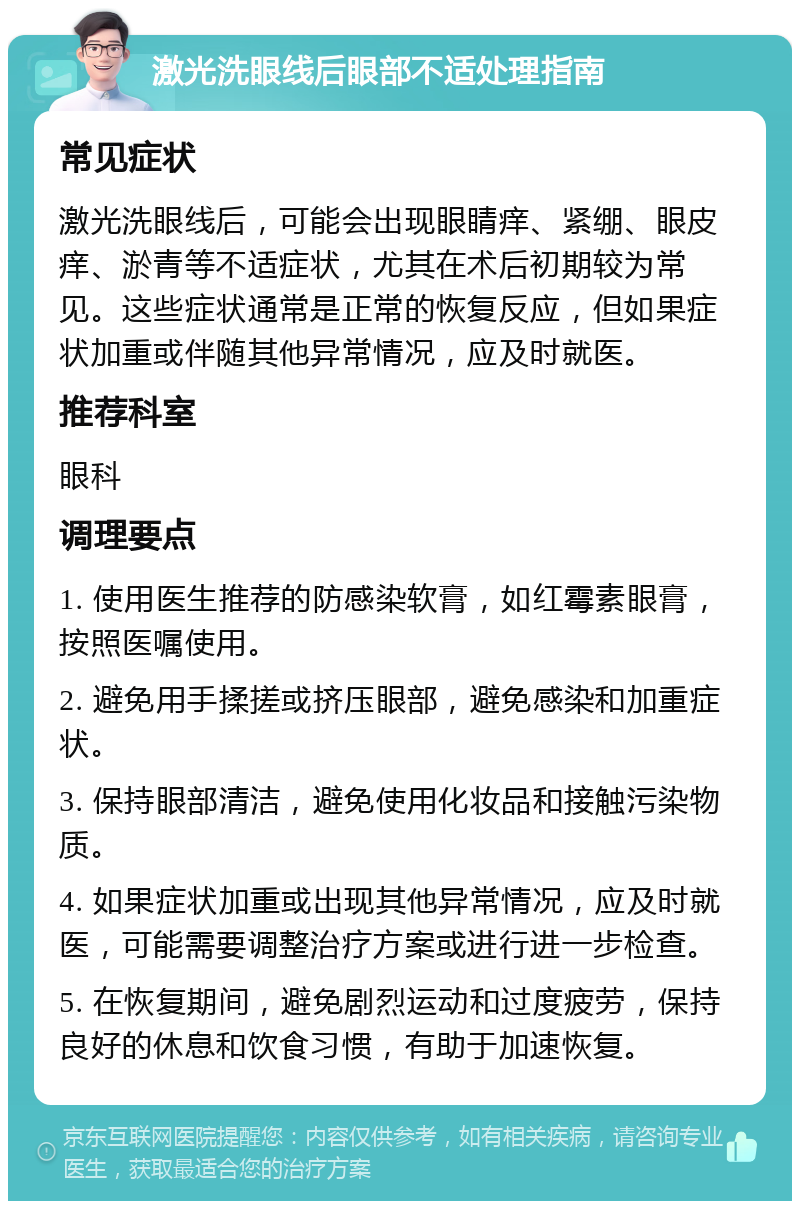 激光洗眼线后眼部不适处理指南 常见症状 激光洗眼线后，可能会出现眼睛痒、紧绷、眼皮痒、淤青等不适症状，尤其在术后初期较为常见。这些症状通常是正常的恢复反应，但如果症状加重或伴随其他异常情况，应及时就医。 推荐科室 眼科 调理要点 1. 使用医生推荐的防感染软膏，如红霉素眼膏，按照医嘱使用。 2. 避免用手揉搓或挤压眼部，避免感染和加重症状。 3. 保持眼部清洁，避免使用化妆品和接触污染物质。 4. 如果症状加重或出现其他异常情况，应及时就医，可能需要调整治疗方案或进行进一步检查。 5. 在恢复期间，避免剧烈运动和过度疲劳，保持良好的休息和饮食习惯，有助于加速恢复。