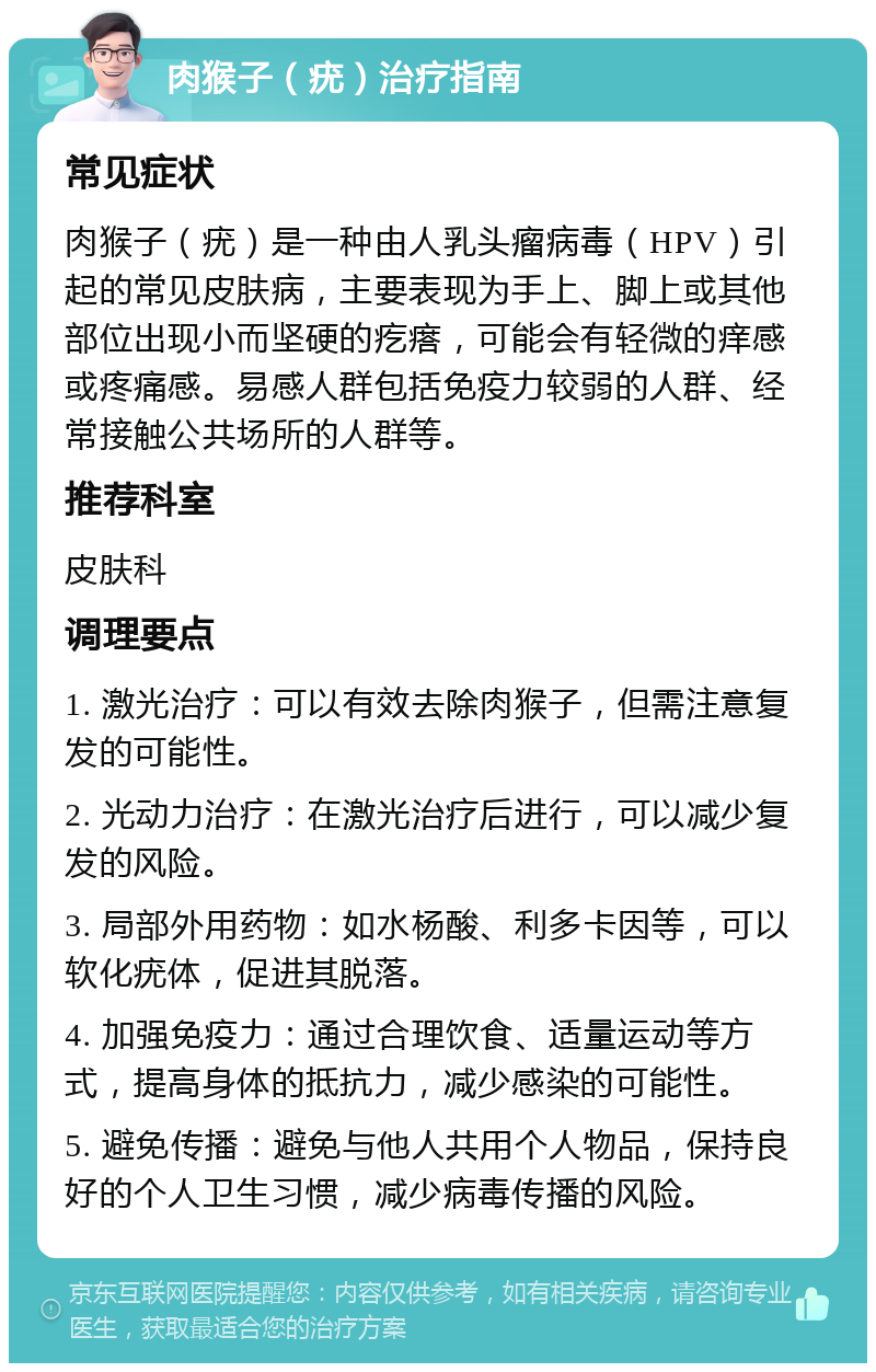 肉猴子（疣）治疗指南 常见症状 肉猴子（疣）是一种由人乳头瘤病毒（HPV）引起的常见皮肤病，主要表现为手上、脚上或其他部位出现小而坚硬的疙瘩，可能会有轻微的痒感或疼痛感。易感人群包括免疫力较弱的人群、经常接触公共场所的人群等。 推荐科室 皮肤科 调理要点 1. 激光治疗：可以有效去除肉猴子，但需注意复发的可能性。 2. 光动力治疗：在激光治疗后进行，可以减少复发的风险。 3. 局部外用药物：如水杨酸、利多卡因等，可以软化疣体，促进其脱落。 4. 加强免疫力：通过合理饮食、适量运动等方式，提高身体的抵抗力，减少感染的可能性。 5. 避免传播：避免与他人共用个人物品，保持良好的个人卫生习惯，减少病毒传播的风险。