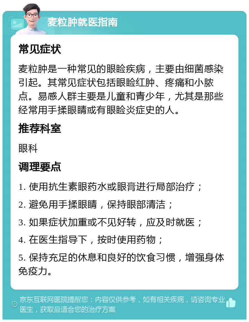 麦粒肿就医指南 常见症状 麦粒肿是一种常见的眼睑疾病，主要由细菌感染引起。其常见症状包括眼睑红肿、疼痛和小脓点。易感人群主要是儿童和青少年，尤其是那些经常用手揉眼睛或有眼睑炎症史的人。 推荐科室 眼科 调理要点 1. 使用抗生素眼药水或眼膏进行局部治疗； 2. 避免用手揉眼睛，保持眼部清洁； 3. 如果症状加重或不见好转，应及时就医； 4. 在医生指导下，按时使用药物； 5. 保持充足的休息和良好的饮食习惯，增强身体免疫力。