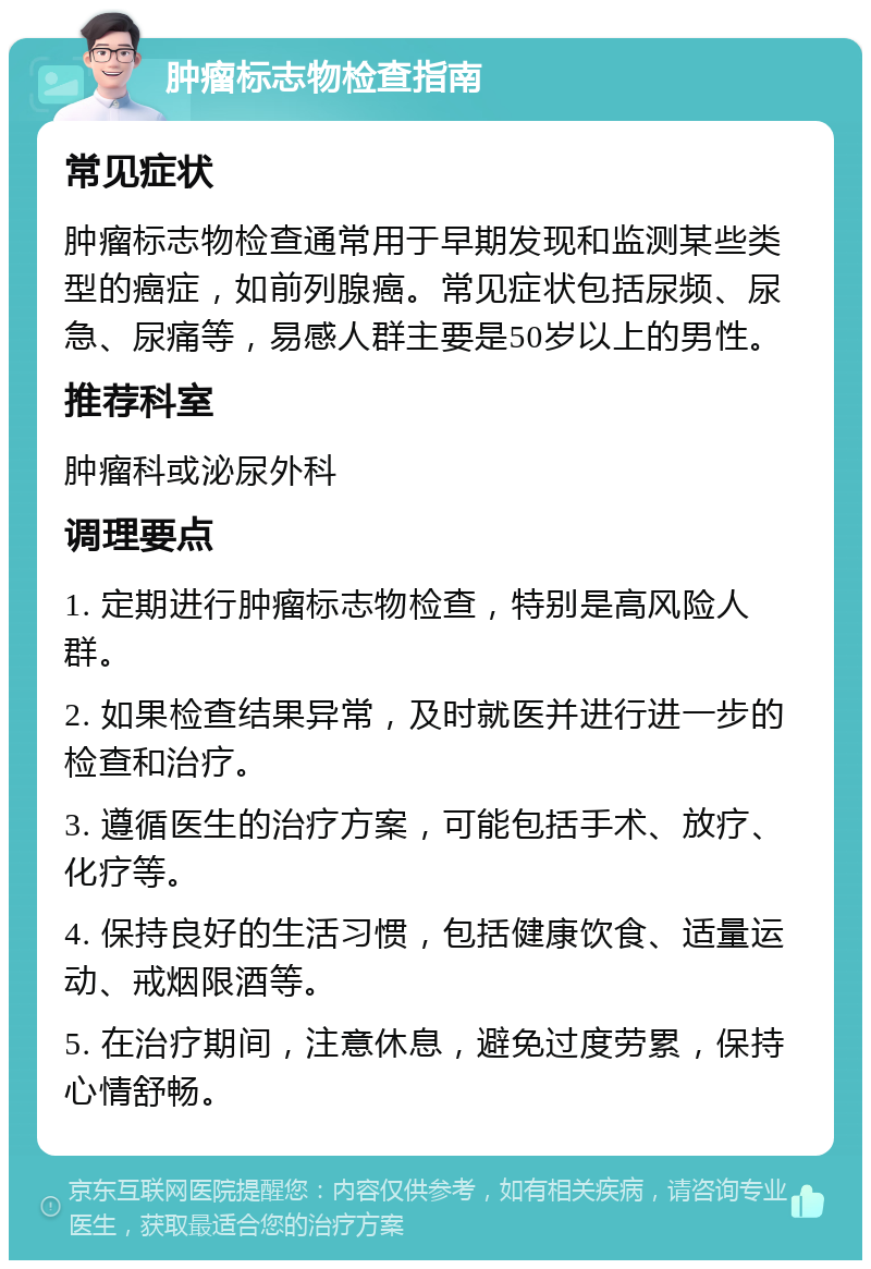 肿瘤标志物检查指南 常见症状 肿瘤标志物检查通常用于早期发现和监测某些类型的癌症，如前列腺癌。常见症状包括尿频、尿急、尿痛等，易感人群主要是50岁以上的男性。 推荐科室 肿瘤科或泌尿外科 调理要点 1. 定期进行肿瘤标志物检查，特别是高风险人群。 2. 如果检查结果异常，及时就医并进行进一步的检查和治疗。 3. 遵循医生的治疗方案，可能包括手术、放疗、化疗等。 4. 保持良好的生活习惯，包括健康饮食、适量运动、戒烟限酒等。 5. 在治疗期间，注意休息，避免过度劳累，保持心情舒畅。