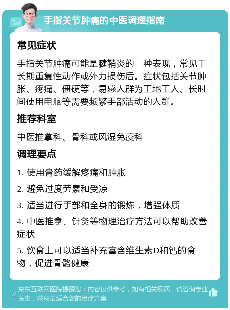 手指关节肿痛的中医调理指南 常见症状 手指关节肿痛可能是腱鞘炎的一种表现，常见于长期重复性动作或外力损伤后。症状包括关节肿胀、疼痛、僵硬等，易感人群为工地工人、长时间使用电脑等需要频繁手部活动的人群。 推荐科室 中医推拿科、骨科或风湿免疫科 调理要点 1. 使用膏药缓解疼痛和肿胀 2. 避免过度劳累和受凉 3. 适当进行手部和全身的锻炼，增强体质 4. 中医推拿、针灸等物理治疗方法可以帮助改善症状 5. 饮食上可以适当补充富含维生素D和钙的食物，促进骨骼健康