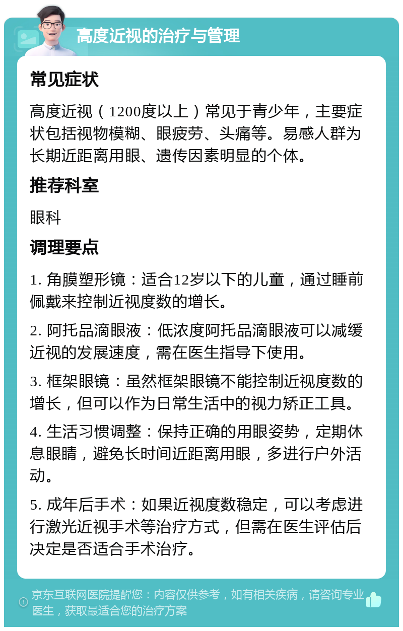 高度近视的治疗与管理 常见症状 高度近视（1200度以上）常见于青少年，主要症状包括视物模糊、眼疲劳、头痛等。易感人群为长期近距离用眼、遗传因素明显的个体。 推荐科室 眼科 调理要点 1. 角膜塑形镜：适合12岁以下的儿童，通过睡前佩戴来控制近视度数的增长。 2. 阿托品滴眼液：低浓度阿托品滴眼液可以减缓近视的发展速度，需在医生指导下使用。 3. 框架眼镜：虽然框架眼镜不能控制近视度数的增长，但可以作为日常生活中的视力矫正工具。 4. 生活习惯调整：保持正确的用眼姿势，定期休息眼睛，避免长时间近距离用眼，多进行户外活动。 5. 成年后手术：如果近视度数稳定，可以考虑进行激光近视手术等治疗方式，但需在医生评估后决定是否适合手术治疗。