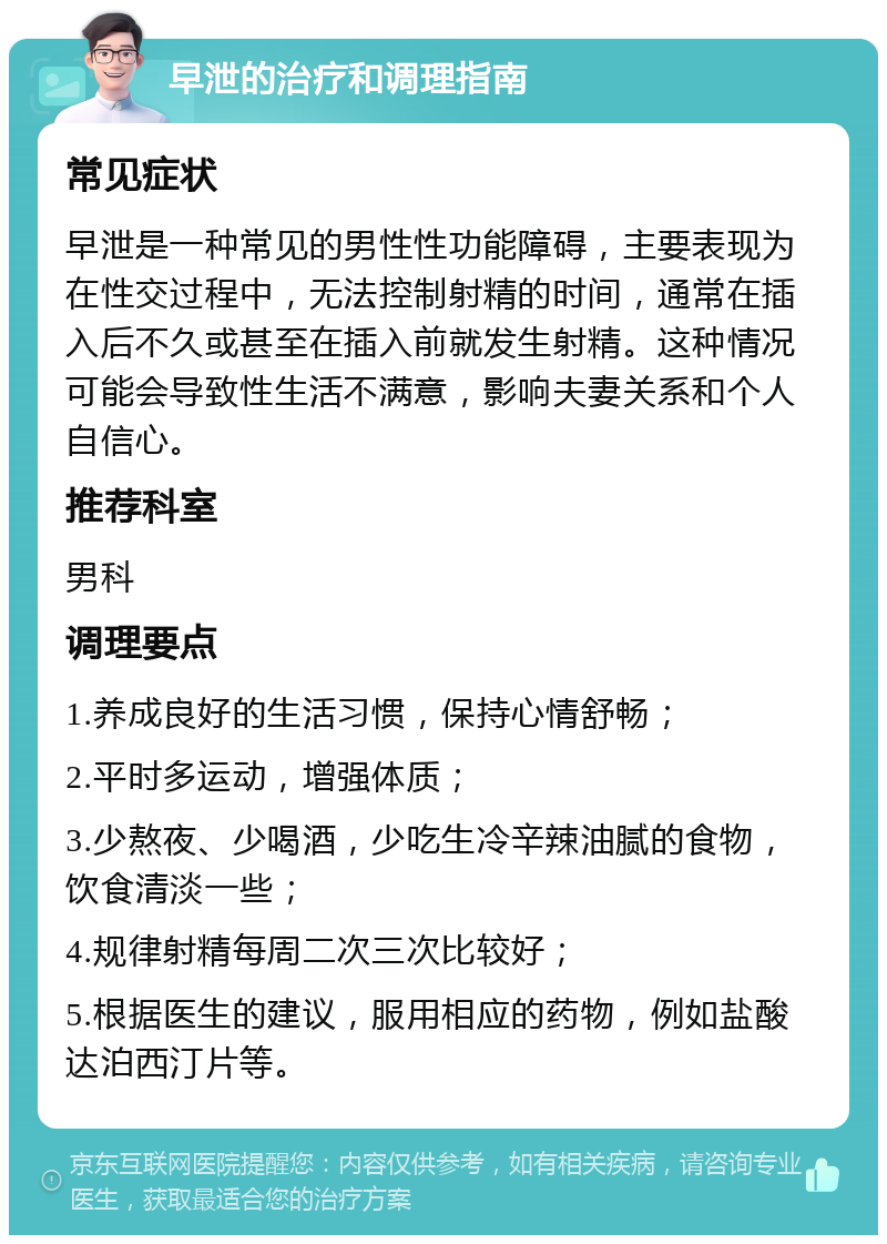 早泄的治疗和调理指南 常见症状 早泄是一种常见的男性性功能障碍，主要表现为在性交过程中，无法控制射精的时间，通常在插入后不久或甚至在插入前就发生射精。这种情况可能会导致性生活不满意，影响夫妻关系和个人自信心。 推荐科室 男科 调理要点 1.养成良好的生活习惯，保持心情舒畅； 2.平时多运动，增强体质； 3.少熬夜、少喝酒，少吃生冷辛辣油腻的食物，饮食清淡一些； 4.规律射精每周二次三次比较好； 5.根据医生的建议，服用相应的药物，例如盐酸达泊西汀片等。