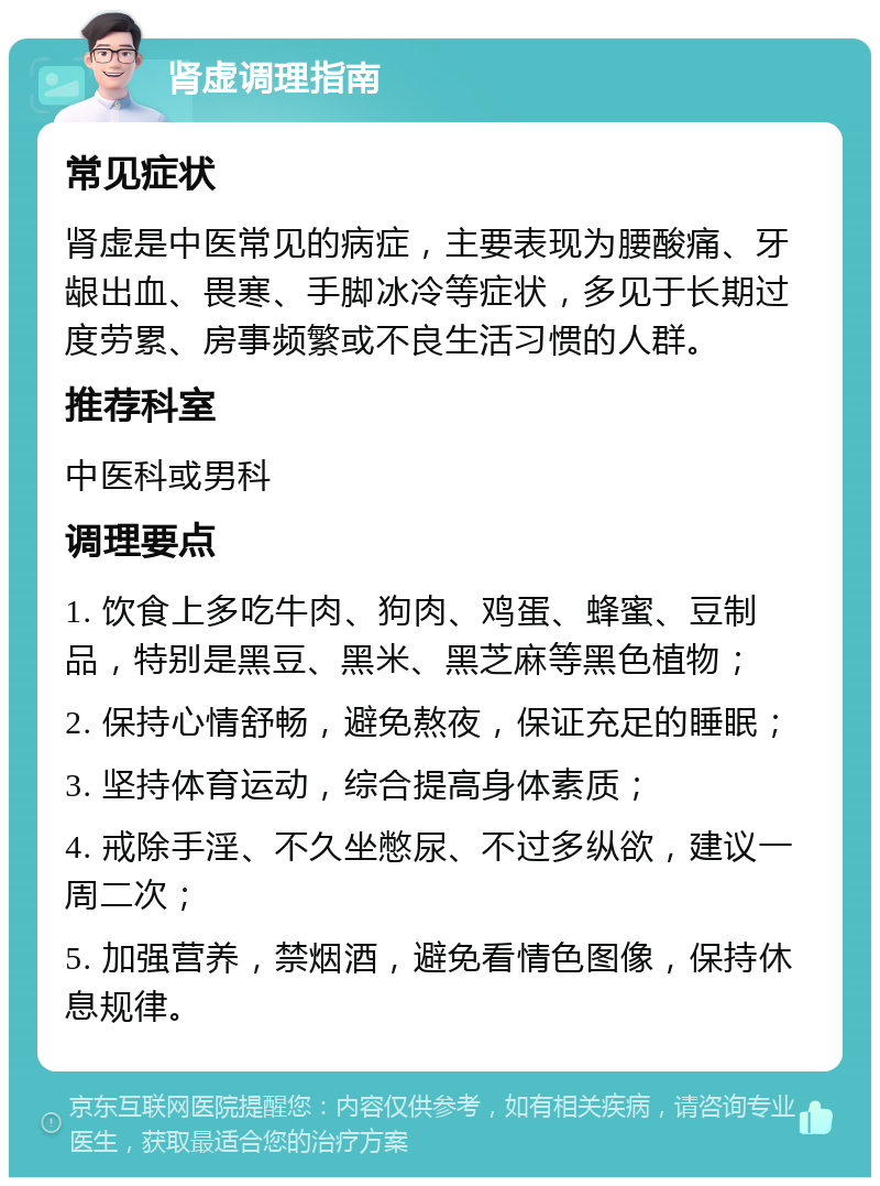 肾虚调理指南 常见症状 肾虚是中医常见的病症，主要表现为腰酸痛、牙龈出血、畏寒、手脚冰冷等症状，多见于长期过度劳累、房事频繁或不良生活习惯的人群。 推荐科室 中医科或男科 调理要点 1. 饮食上多吃牛肉、狗肉、鸡蛋、蜂蜜、豆制品，特别是黑豆、黑米、黑芝麻等黑色植物； 2. 保持心情舒畅，避免熬夜，保证充足的睡眠； 3. 坚持体育运动，综合提高身体素质； 4. 戒除手淫、不久坐憋尿、不过多纵欲，建议一周二次； 5. 加强营养，禁烟酒，避免看情色图像，保持休息规律。