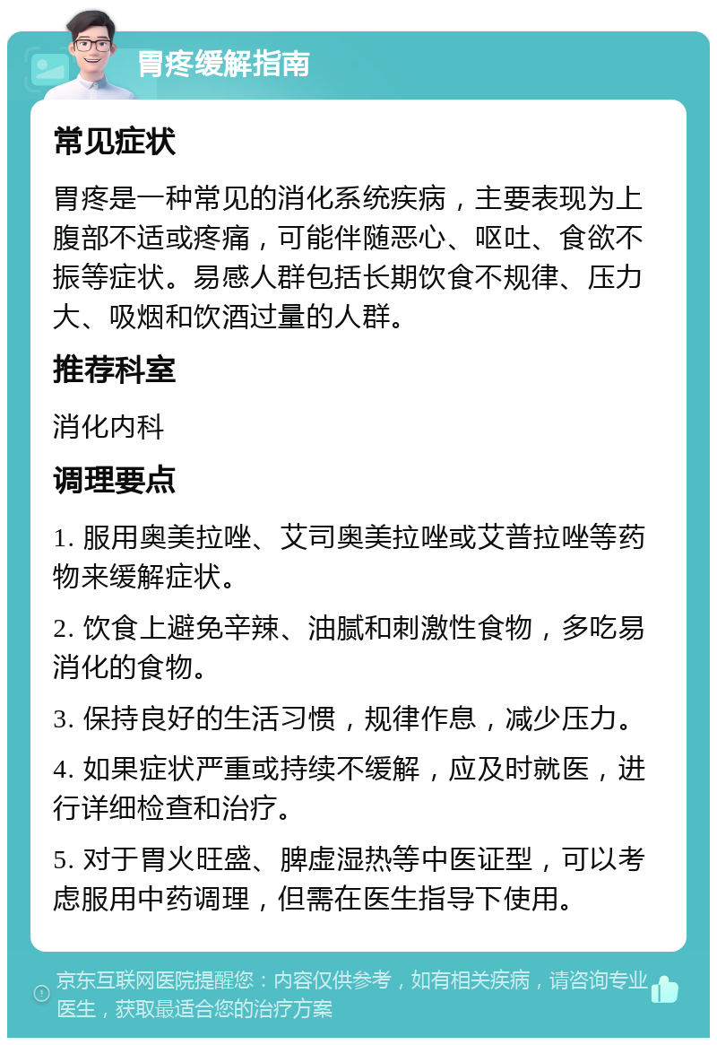 胃疼缓解指南 常见症状 胃疼是一种常见的消化系统疾病，主要表现为上腹部不适或疼痛，可能伴随恶心、呕吐、食欲不振等症状。易感人群包括长期饮食不规律、压力大、吸烟和饮酒过量的人群。 推荐科室 消化内科 调理要点 1. 服用奥美拉唑、艾司奥美拉唑或艾普拉唑等药物来缓解症状。 2. 饮食上避免辛辣、油腻和刺激性食物，多吃易消化的食物。 3. 保持良好的生活习惯，规律作息，减少压力。 4. 如果症状严重或持续不缓解，应及时就医，进行详细检查和治疗。 5. 对于胃火旺盛、脾虚湿热等中医证型，可以考虑服用中药调理，但需在医生指导下使用。