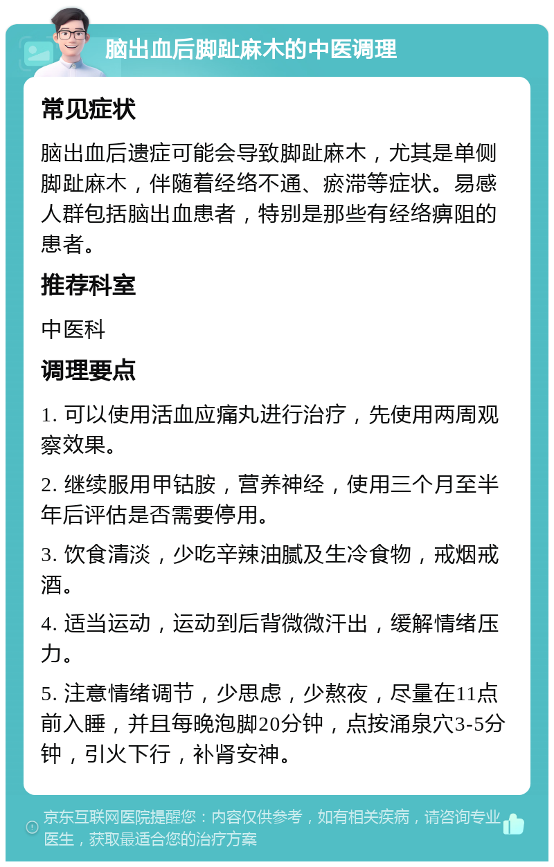 脑出血后脚趾麻木的中医调理 常见症状 脑出血后遗症可能会导致脚趾麻木，尤其是单侧脚趾麻木，伴随着经络不通、瘀滞等症状。易感人群包括脑出血患者，特别是那些有经络痹阻的患者。 推荐科室 中医科 调理要点 1. 可以使用活血应痛丸进行治疗，先使用两周观察效果。 2. 继续服用甲钴胺，营养神经，使用三个月至半年后评估是否需要停用。 3. 饮食清淡，少吃辛辣油腻及生冷食物，戒烟戒酒。 4. 适当运动，运动到后背微微汗出，缓解情绪压力。 5. 注意情绪调节，少思虑，少熬夜，尽量在11点前入睡，并且每晚泡脚20分钟，点按涌泉穴3-5分钟，引火下行，补肾安神。