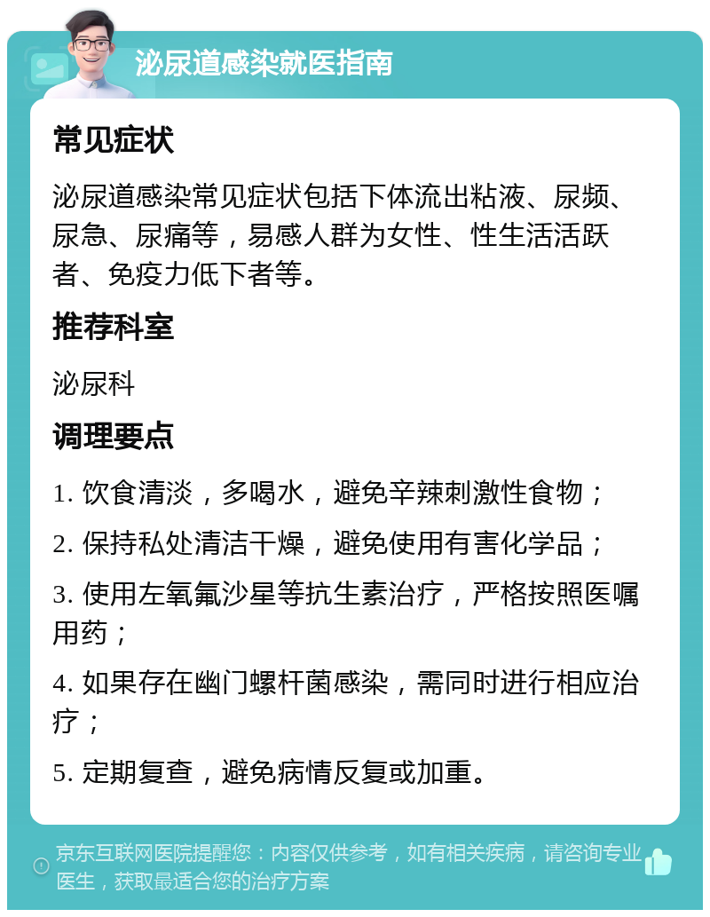 泌尿道感染就医指南 常见症状 泌尿道感染常见症状包括下体流出粘液、尿频、尿急、尿痛等，易感人群为女性、性生活活跃者、免疫力低下者等。 推荐科室 泌尿科 调理要点 1. 饮食清淡，多喝水，避免辛辣刺激性食物； 2. 保持私处清洁干燥，避免使用有害化学品； 3. 使用左氧氟沙星等抗生素治疗，严格按照医嘱用药； 4. 如果存在幽门螺杆菌感染，需同时进行相应治疗； 5. 定期复查，避免病情反复或加重。