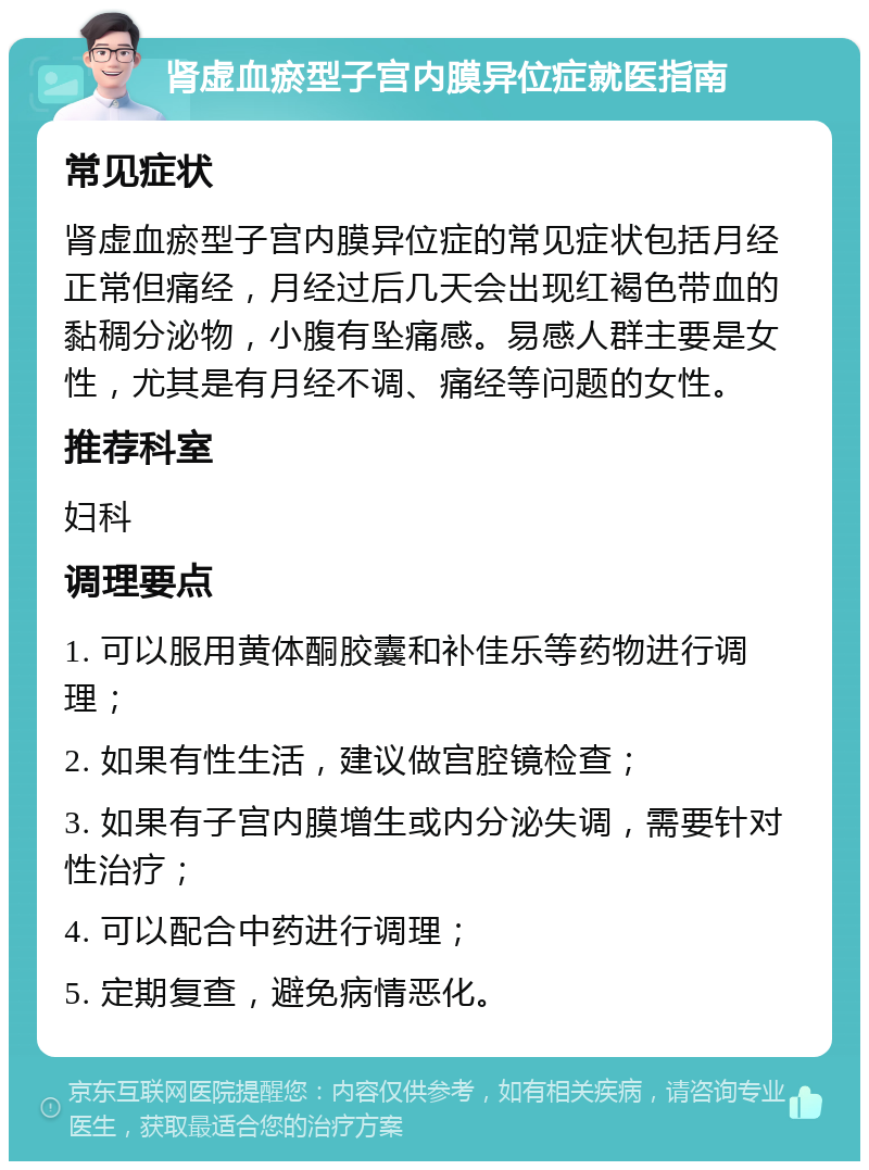 肾虚血瘀型子宫内膜异位症就医指南 常见症状 肾虚血瘀型子宫内膜异位症的常见症状包括月经正常但痛经，月经过后几天会出现红褐色带血的黏稠分泌物，小腹有坠痛感。易感人群主要是女性，尤其是有月经不调、痛经等问题的女性。 推荐科室 妇科 调理要点 1. 可以服用黄体酮胶囊和补佳乐等药物进行调理； 2. 如果有性生活，建议做宫腔镜检查； 3. 如果有子宫内膜增生或内分泌失调，需要针对性治疗； 4. 可以配合中药进行调理； 5. 定期复查，避免病情恶化。